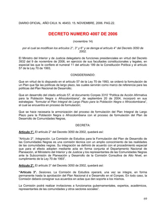 DIARIO OFICIAL. AÑO CXLII. N. 46453. 15, NOVIEMBRE, 2006. PAG.22.


                       DECRETO NUMERO 4007 DE 2006
                                          (noviembre 14)

  por el cual se modifican los artículos 2°, 3° y 6° y se deroga el artículo 4° del Decreto 3050 de
                                                 2002.

El Ministro del Interior y de Justicia delegatario de funciones presidenciales en virtud del Decreto
3932 del 9 de noviembre de 2006, en ejercicio de sus facultades constitucionales y legales, en
especial las que le confiere el numeral 11 del artículo 189 de la Constitución Política y el artículo
57 de la Ley 70 de 1993,

                                        CONSIDERANDO:

Que en virtud de lo dispuesto en el artículo 57 de la Ley 70 de 1993, se ordenó la formulación de
un Plan que fije las políticas de largo plazo, las cuales servirán como marco de referencia para las
políticas del Plan Nacional de Desarrollo;

Que en desarrollo del citado artículo 57, el documento Conpes 3310 “Política de Acción Afirmativa
para la Población Negra o Afrocolombiana”, de septiembre 20 de 2004, incorporó en sus
estrategias: “formular el Plan Integral de Largo Plazo para la Población Negra o Afrocolombiana”,
el cual se encuentra en proceso de formulación;

Que se hace necesaria la armonización del proceso de formulación del Plan Integral de Largo
Plazo para la Población Negra o Afrocolombiana con el proceso de formulación del Plan de
Desarrollo de Comunidades Negras,

                                            DECRETA:

Artículo 1°. El artículo 2° del Decreto 3050 de 2002, quedará así:

“Artículo 2°. Integración. La Comisión de Estudios para la Formulación del Plan de Desarrollo de
las Comunidades Negras es una comisión técnica con un amplio conocimiento de las realidades
de las comunidades negras. Su integración se definirá de acuerdo con el procedimiento especial
que para el efecto adopten mediante acta en forma conjunta el Departamento Nacional de
Planeación, el Ministerio del Interior y de Justicia y los representantes de las Comunidades Negras
ante la Subcomisión de Planeación y Desarrollo de la Comisión Consultiva de Alto Nivel, en
cumplimiento de la Ley 70 de 1993”.

Artículo 2°. El artículo 3° del Decreto 3050 de 2002, quedará así:

“Artículo 3°. Sesiones. La Comisión de Estudios operará, una vez se integre, en forma
permanente hasta la aprobación del Plan Nacional d e Desarrollo en el Conpes. En todo caso, la
Comisión deberá consignar sus acuerdos en actas que den soporte a los mismos.

La Comisión podrá realizar invitaciones a funcionarios gubernamentales, expertos, académicos,
representantes de las comunidades y otros sectores sociales”.


                                                                                                      69
 