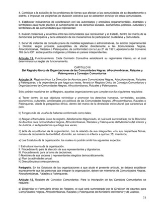 4. Contribuir a la solución de los problemas de tierras que afectan a las comunidades de su departamento o
distrito, e impulsar los programas de titulación colectiva que se adelanten en favor de estas comunidades.

5. Establecer mecanismos de coordinación con las autoridades y entidades departamentales, distritales y
territoriales para hacer efectivo el cumplimiento de los derechos sociales, económicos, políticos, culturales y
territoriales de las comunidades que representan

6. Buscar consensos y acuerdos entre las comunidades que representan y el Estado, dentro del marco de la
democracia participativa y de la utilización de los mecanismos de participación ciudadana y comunitaria.

7. Servir de instancia de consulta previa de medidas legislativas o administrativas, del ámbito Departamental
o Distrital, según proceda, susceptibles de afectar directamente a las Comunidades Negras,
Afrocolombianas, Raizales o Palenqueras, de conformidad con la Ley 21 de 1991, aprobatoria del Convenio
169 de la OIT, sobre pueblos indígenas y tribales en países independientes.

Artículo 13. Funcionamiento. Cada Comisión Consultiva establecerá su reglamento interno, en el cual
determinará sus reglas de funcionamiento.

                                          CAPITULO III
  Del Registro Unico de Organizaciones de las Comunidades Negras, Afrocolombianas, Raizales y
                              Palenqueras y Consejos Comunitarios

Artículo 14. Registro único. La Dirección de Asuntos para Comunidades Negras, Afrocolombianas, Raizales
y Palenqueras, o la dependencia que haga sus veces, llevará un Registro Único de Consejos Comunitarios y
Organizaciones de Comunidades Negras, Afrocolombianas, Raizales y Palenqueras.

Sólo podrán inscribirse en tal Registro, aquellas organizaciones que cumplan con los siguientes requisitos:

a) Tener dentro de sus objetivos reivindicar y promover los derechos humanos, territoriales, sociales,
económicos, culturales, ambientales y/o políticos de las Comunidades Negras, Afrocolombianas, Raizales o
Palenqueras, desde la perspectiva étnica, dentro del marco de la diversidad etnocultural que caracteriza al
país;

b) Tengan más de un año de haberse conformado como tales;

c) Allegar el formulario único de registro, debidamente diligenciado, el cual será suministrado por la Dirección
de Asuntos para Comunidades Negras, Afrocolombianas, Raizales y Palenqueras del Ministerio del Interior y
de Justicia, o la dependencia que haga sus veces;

d) Acta de constitución de la organización, con la relación de sus integrantes, con sus respectivas firmas,
número de documento de identidad, domicilio, en número no inferior a quince (15) miembros;

e) Los Estatutos de la organización, los cuales no podrán omitir los siguientes aspectos:

I. Estructura interna de la organización.
II. Procedimiento para la elección de sus representantes y dignatarios.
III. Procedimiento para la toma de decisiones;
f) Nombres de sus voceros o representantes elegidos democráticamente;
g) Plan de actividades anual;
h) Dirección para correspondencia.

Parágrafo. En los Estatutos de las organizaciones a que alude el presente artículo, se deberá establecer
expresamente que las personas que integran la organización, deben ser miembros de Comunidades Negras,
Afrocolombianas, Raizales o Palenqueras.

Artículo 15. Registro de Consejos Comunitarios. Para la inscripción de los Consejos Comunitarios se
requiere:

a) Diligenciar el Formulario Unico de Registro, el cual será suministrado por la Dirección de Asuntos para
Comunidades Negras, Afrocolombianas, Raizales y Palenqueras del Ministerio del Interior y de Justicia;

                                                                                                              75
 