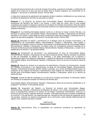 b) Copia del acta de elección de la Junta del Consejo Comunitario, suscrita por el Alcalde, o certificación del
registro de la misma en el libro que para tal efecto lleva la Alcaldía respectiva, de conformidad con el
parágrafo 1° del artículo 9° del Decreto número 1745 de 1995;

c) Copia de la resolución de adjudicación del respectivo territorio colectivo o certificación en que conste que
la solicitud de adjudicación del mismo se encuentra en trámite.

Parágrafo 1°. La Dirección de Asuntos para Comunidades Negras, Afrocolombianas, Raizales y
Palenqueras del Ministerio del Interior y de Justicia, o quien haga sus veces, será la única entidad
competente para expedir la respectiva resolución de inscripción de Consejos Comunitarios. Para ello deberá
verificar la documentación presentada y de encontrarla conforme a los requerimientos procederá a expedir la
respectiva resolución.

Parágrafo 2°. Las Alcaldías Municipales deberán remitir en un término no mayor a treinta (30) días, a la
Dirección de Asuntos para Comunidades Negras, Afrocolombianas, Raizales y Palenqueras del Ministerio
del Interior y de Justicia, o quien haga sus veces, la información sobre las novedades y modificaciones en el
registro de que trata el parágrafo 1° del artículo 9° del Decreto número 1745 de 1995.

Artículo 16. Requisitos de ingreso y permanencia en el Registro Unico de Consejos Comunitarios y de
Organizaciones de Comunidades Negras, Afrocolombianas, Raizales o Palenqueras. Para ingresar y
permanecer en el Registro Unico de Consejos Comunitarios y de Organizaciones de Comunidades Negras,
Afrocolombianas, Raizales o Palenqueras, se deberá contar con la respectiva resolución expedida por la
Dirección de Asuntos para Comunidades Negras, Afrocolombianas, Raizales y Palenqueras, y cumplir con lo
establecido en el artículo 17 del presente decreto.

Artículo 17. Actualización de documentos. Las organizaciones de base de Comunidades Negras,
Afrocolombianas, Raizales y Palenqueras de que trata el presente decreto, deberán actualizar anualmente
su plan de actividades, la relación de sus miembros, y los datos relacionados con la dirección y
representación legal de la respectiva organización, y reportar tal información a la Dirección de Asuntos para
Comunidades Negras, Afrocolombianas, Raizales y Palenqueras, dentro de los tres (3) primeros meses de
cada año.

Artículo 18. Reporte de cambios en la estructura de administración, dirección y/o representación. Cuando
los Consejos Comunitarios o las Organizaciones de Base de Comunidades Negras, Afrocolombianas,
Raizales o Palenqueras produzcan cambios, totales o parciales, en su Junta, del Representante Legal o en
cualquiera de sus órganos de dirección o administración, éstos deberán ser informados a la Dirección de
Asuntos para Comunidades Negras, Afrocolombianas, Raizales y Palenqueras, dentro de un término de
treinta (30) días.

Parágrafo. Cuando se trate de novedades en la Junta de los consejos comunitarios, la información deberá
ser remitida por la respectiva alcaldía a la Dirección de Asuntos para

Comunidades Negras, Afrocolombianas, Raizales y Palenqueras, dentro de los términos establecidos en el
parágrafo 2° del artículo 15 del presente decreto.

Artículo 19. Suspensión del Registro. La Dirección de Asuntos para Comunidades Negras,
Afrocolombianas, Raizales y Palenqueras del Ministerio del Interior y de Justicia, procederá a suspender,
previo el procedimiento previsto en el artículo 35 del Código Contencioso Administrativo, hasta por un
término de seis (6) meses, mediante resolución motivada, a las organizaciones que incumplan lo establecido
en el artículo 17 de este decreto. Las organizaciones que, vencidos los seis (6) meses de suspensión que le
fue impuesta, continúen sin reportar la actualización de su información, serán retiradas definitivamente del
registro único, mediante resolución motivada.

                                               CAPITULO IV
                                           Disposiciones finales

Artículo 20. Subcomisiones. Para su operatividad, las comisiones consultivas se organizarán en
subcomisiones.


                                                                                                            76
 
