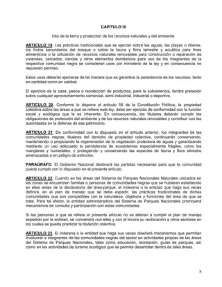 CAPITULO IV

              Uso de la tierra y protección de los recursos naturales y del ambiente.

ARTICULO 19. Las prácticas tradicionales que se ejerzan sobre las aguas, las playas o riberas,
los frutos secundarios del bosque o sobre la fauna y flora terrestre y acuática para fines
alimenticios o la utilización de recursos naturales renovables para construcción o reparación de
viviendas, cercados, canoas y otros elementos domésticos para uso de los integrantes de la
respectiva comunidad negra se consideran usos por ministerio de la ley y en consecuencia no
requieren permiso.

Estos usos deberán ejercerse de tal manera que se garantice la persistencia de los recursos, tanto
en cantidad como en calidad.

El ejercicio de la caza, pesca o recolección de productos, para la subsistencia, tendrá prelación
sobre cualquier aprovechamiento comercial, semi-industrial, industrial o deportivo.

ARTICULO 20. Conforme lo dispone el artículo 58 de la Constitución Política, la propiedad
colectiva sobre las áreas a que se refiere esta ley, debe ser ejercida de conformidad con la función
social y ecológica que le es inherente. En consecuencia, los titulares deberán cumplir las
obligaciones de protección del ambiente y de los recursos naturales renovables y contribuir con las
autoridades en la defensa de ese patrimonio.

ARTICULO 21. De conformidad con lo dispuesto en el artículo anterior, los integrantes de las
comunidades negras, titulares del derecho de propiedad colectiva, continuarán conservando,
manteniendo o propiciando la regeneración de la vegetación protectora de aguas y garantizando
mediante un uso adecuado la persistencia de ecosistemas especialmente frágiles, como los
manglares y humedales, y protegiendo y conservando las especies de fauna y flora silvestre
amenazadas o en peligro de extinción.

PARAGRAFO. El Gobierno Nacional destinará las partidas necesarias para que la comunidad
pueda cumplir con lo dispuesto en el presente artículo.

ARTICULO 22. Cuando en las áreas del Sistema de Parques Nacionales Naturales ubicados en
las zonas se encuentren familias o personas de comunidades negras que se hubieran establecido
en ellas antes de la declaratoria del área-parque, el Inderena o la entidad que haga sus veces
definirá, en el plan de manejo que se debe expedir, las prácticas tradicionales de dichas
comunidades que son compatibles con la naturaleza, objetivos y funciones del área de que se
trate. Para tal efecto, la entidad administradora del Sistema de Parques Nacionales promoverá
mecanismos de consulta y participación con estas comunidades.

Si las personas a que se refiere el presente artículo no se allanan a cumplir el plan de manejo
expedido por la entidad, se convendrá con ellas y con el Incora su reubicación a otros sectores en
los cuales se pueda practicar la titulación colectiva.

ARTICULO 23. El inderena o la entidad que haga sus veces diseñará mecanismos que permitan
involucrar a integrantes de las comunidades negras del sector en actividades propias de las áreas
del Sistema de Parques Nacionales, tales como educación, recreación, guías de parques, así
como en las actividades de turismo ecológico que se permita desarrollar dentro de tales áreas.




                                                                                                  8
 