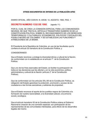 OTROS DOCUMENTOS DE INTERES DE LA POBLACIÓN AFRO



DIARIO OFICIAL. AÑO CXXVIII. N. 40538. 12, AGOSTO, 1992. PAG. 1

DECRETO NUMERO 1332 DE 1992                     (agosto 11)

POR EL CUAL SE CREA LA COMISION ESPECIAL PARA LAS COMUNIDADES
NEGRAS, DE QUE TRATA EL ARTICULO TRANSITORIO NUMERO 55 DE LA
CONSTITUCION POLITICA, SOBRE EL RECONOCIMIENTO DE LOS DERECHOS
TERRITORIALES Y CULTURALES; ECONOMICOS, POLITICOS Y SOCIALES DEL
PUEBLO NEGRO DE COLOMBIA; Y SE ESTABLECEN LAS FUNCIONES Y
ATRIBUCIONES DE LA MISMA.


El Presidente de la República de Colombia, en uso de las facultades que le
confiere el artículo 55 transitorio de la Constitución Política, y

CONSIDERANDO:

Que el Estado reconoce y protege la diversidad étnica y cultural de la Nación,
de conformidad con lo establecido en el artículo 7°. de la Constitución
Política;


Que uno de los fines esenciales del Estado, es facilitar la participación de
todos en las decisiones que les afectan y en la vida económica, política,
administrativa y cultural de la Nación (artículo 2° de la Constitución
Política);


Que de conformidad con los artículos 58 y 60 de la Constitución Política, es
obligación del Estado garantizar la protección, promoción y acceso de los
ciudadanos a las formas asociativas y solidarias de propiedad;


Que el Estado reconoce el aporte de los pueblos negros de Colombia a la
formación de nuestra nacionalidad, a la diversidad cultural, a la armonía
social y ecológica;


Que el artículo transitorio 55 de la Constitución Política ordena al Gobierno
Nacional la creación de una comisión especial, con participación de los
representantes de las comunidades interesadas, para efecto de los desarrollos
legales del mismo;



                                                                                 80
 