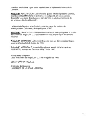 cuando a ello hubiere lugar, serán regulados en el reglamento interno de la
Comisión.

Artículo 5°. ADSCRIPCION. La Comisión a que se refiere el presente Decreto,
estará adscrita al Ministerio de Gobierno, el cual podrá, en consecuencia,
desarrollar toda clase de actividades para permitir el cabal cumplimiento de
las funciones de dicha Comisión.


La Secretaria Técnica de la Comisión estará a cargo del Instituto de
Investigaciones Culturales y Antropológicas, ICAN.

Artículo 6°. DOMICILIO. La Comisión funcionará con sede principal en la ciudad
de Santafé de Bogotá, D. C., y podrá sesionar en cualquier lugar del territorio
nacional.

Artículo 7°. DURACION. La Comisión Especial para las Comunidades Negras
sesionará hasta el día 7 de julio de 1993.

Artículo 8°. VIGENCIA. El presente Decreto rige a partir de la fecha de su
publicación y subroga los Decretos 555 y 726 de 1992.


Publíquese y cúmplase.
Dado en Santafé de Bogotá, D. C., a 11 de agosto de 1992.

CESAR GAVIRIA TRUJILLO

El Ministro de Gobierno,
HUMBERTO DE LA CALLE LOMBANA.




                                                                                  83
 
