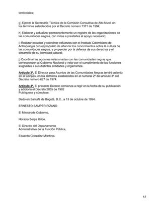 territoriales;


g) Ejercer la Secretaría Técnica de la Comisión Consultiva de Alto Nivel, en
los términos establecidos por el Decreto número 1371 de 1994;

h) Elaborar y actualizar permanentemente un registro de las organizaciones de
las comunidades negras, con miras a prestarles el apoyo necesario;

i) Realizar estudios y coordinar esfuerzos con el Instituto Colombiano de
Antropología con el propósito de afianzar los conocimientos sobre la cultura de
las comunidades negras, y propender por la defensa de sus derechos y el
desarrollo de su identidad cultural;

j) Coordinar las acciones relacionadas con las comunidades negras que
corresponden al Gobierno Nacional y velar por el cumplimiento de las funciones
asignadas a sus distintas entidades y orgamsmos.

Artículo 3º. El Director para Asuntos de las Comunidades Negras tendrá asiento
en el Conpes, en los términos establecidos en el numeral 2º del artículo 3º del
Decreto número 627 de 1974.

Artículo 4º. El presente Decreto comienza a regir en la fecha de su publicación
y adiciona el Decreto 2035 de 1992
Publíquese y cúmplase.

Dado en Santafé de Bogotá, D.C., a 13 de octubre de 1994.

ERNESTO SAMPER PIZANO

El Ministrode Gobierno,

Horacio Serpa Uribe.

El Director del Departamento
Administrativo de la Función Pública,

Eduardo González Montoya.




                                                                                  85
 