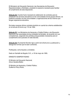 El Ministerio de Educación Nacional y las Secretarías de Educación
Departamentales y Distritales, prestarán la asesoría necesaria para facilitar
el cumplimiento de esta disposición.


Artículo 22. Cuando fuere necesaria la celebración de contratos para la
prestación de servicios educativos en las comunidades de los grupos étnicos, se
preferirá contratar con las comunidades u organizaciones de los mismos que
tengan experiencia educativa.


De todas maneras dichos contratos tendrán en cuenta los criterios establecidos
en el artículo 63 de la Ley 115 de 1994.


Artículo 23. Los Ministerios de Hacienda y Crédito Público y de Educación
Nacional y las autoridades de las entidades territoriales, de acuerdo con sus
competencias, asignarán las partidas presupuestales necesarias para el
cumplimiento de lo previsto en este Decreto.


Artículo 24. El presente Decreto rige a partir de la fecha de su publicación y
deroga las normas que le sean contrarias.


Publíquese, comuníquese y cúmplase.

Dado en Santafé de Bogotá, D.C., a 18 de mayo de 1995.

ERNESTO SAMPER PIZANO

El Ministro de Educación Nacional,
Arturo Sarabia Better.

El Ministro de Hacienda y Crédito Público.
Guillermo Perry Rubio.




                                                                                  94
 