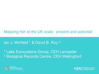 Mapping fish at the UK scale: present and potential
Ian J. Winfield 1 & David B. Roy 2
1 Lake Ecosystems Group, CEH Lancaster
2 Biological Records Centre, CEH Wallingford
 