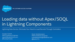 Loading data without Apex/SOQL
in Lightning Components
Lightning Data Service: Eliminate Your Need to Load Records Through Controllers
​ Carolyn Grabill
​ SMTS Software Engineer
​ cgrabill@salesforce.com
​ @CarolynCodes
​ 
Kevin Venkiteswaran
PMTS Software Engineer
kvenkiteswaran@salesforce.com
@kevinv11n
 