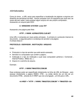 AG8 Informática 
Como já vimos , a URL serve para especificar a localização de páginas e arquivos em 
diretórios de servidores da Web . Vamos comparar com um esquema que você usa ( as 
vezes até sem saber ) para acessar algum arquivo em seu próprio computador . 
Acessando um arquivo pelo DOS : 
60 
C: WINDOWS SYSTEM  Lista.TXT 
Acessando uma página pela Web : 
HTTP : // WWW. ASPMASTERS.CJB.NET 
Uma URL é composta por duas partes principais . A primeira é o protocolo Internet do 
documento , a segunda parte é o endereço do servidor e da página. 
A sintaxe disso é : 
PROTOCOLO: //SERVIDOR . INSTITUIÇÃO / ARQUIVO 
Onde : 
· Protocolo é o tipo de servidor que está sendo acessado; 
· Servidor é o computador que contém a página ; 
· Instituição é o tipo de instituição a qual esse computador pertence ( Comercial , 
Internet Publica , Militar etc. ) ; 
· Arquivo é o caminho do arquivo. 
Exemplo : 
HTTP : // WWW.TIMASTER.COM.BR 
Esse endereço pode ser especificado diretamente na linha de URL do Browser , para 
acessar diretamente a página INDEX. HTM , ou então dentro de um link de um 
documento HTML , através do A HREF que cria uma ligação , um link para o URL . 
<A HREF = "HTTP : // WWW. TIMASTER.COM.BR "> TIMASTER </A> 
