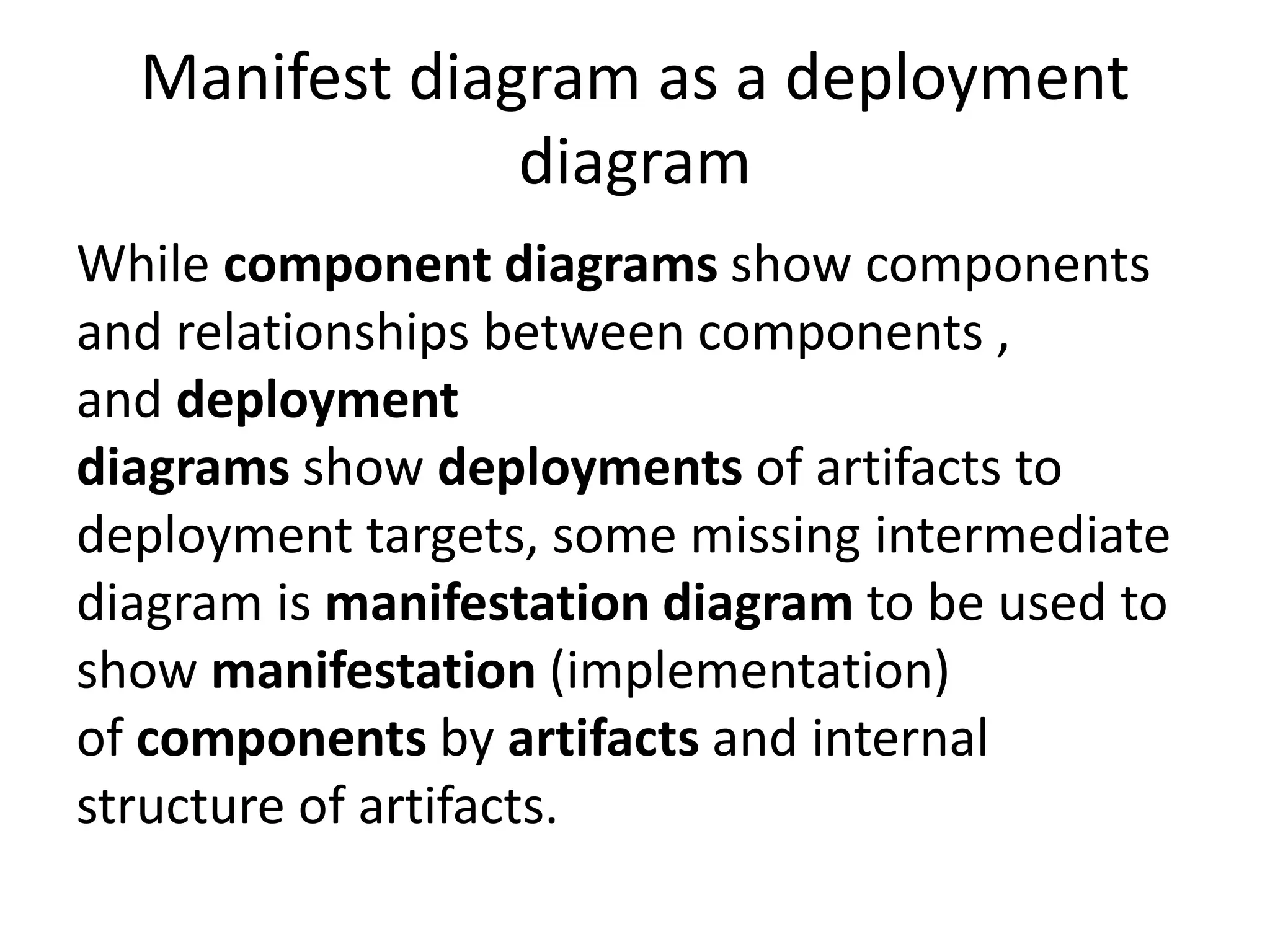 Manifest diagram as a deployment
diagram
While component diagrams show components
and relationships between components ,
and deployment
diagrams show deployments of artifacts to
deployment targets, some missing intermediate
diagram is manifestation diagram to be used to
show manifestation (implementation)
of components by artifacts and internal
structure of artifacts.
 