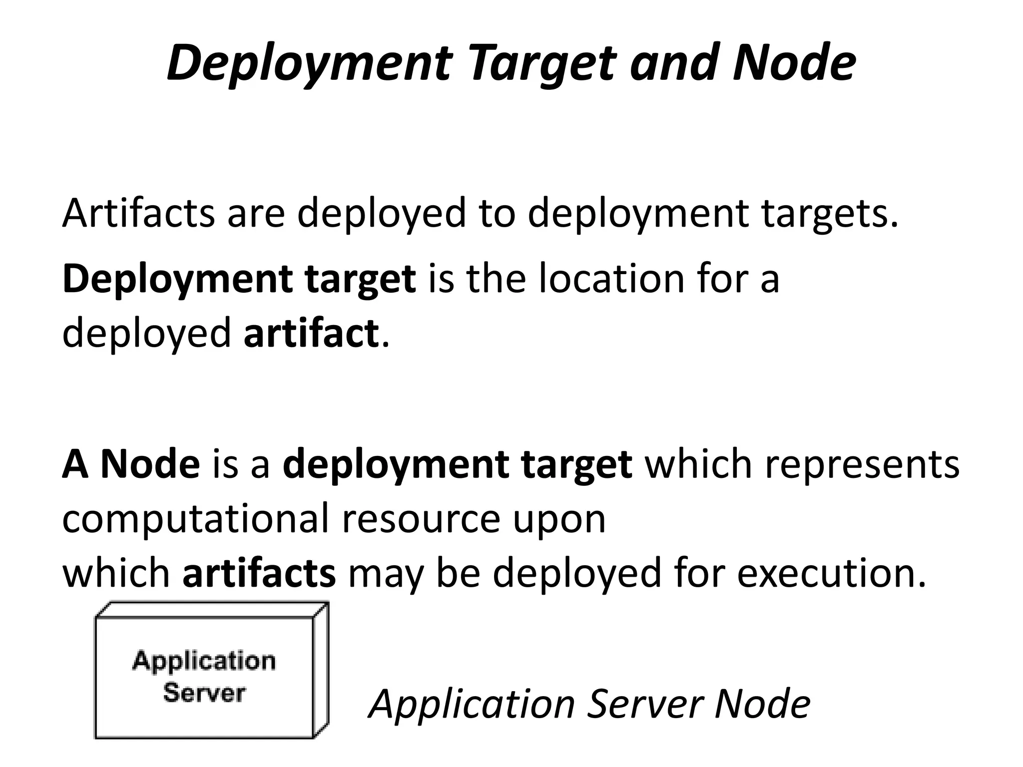 Deployment Target and Node
Artifacts are deployed to deployment targets.
Deployment target is the location for a
deployed artifact.
A Node is a deployment target which represents
computational resource upon
which artifacts may be deployed for execution.
Application Server Node
 