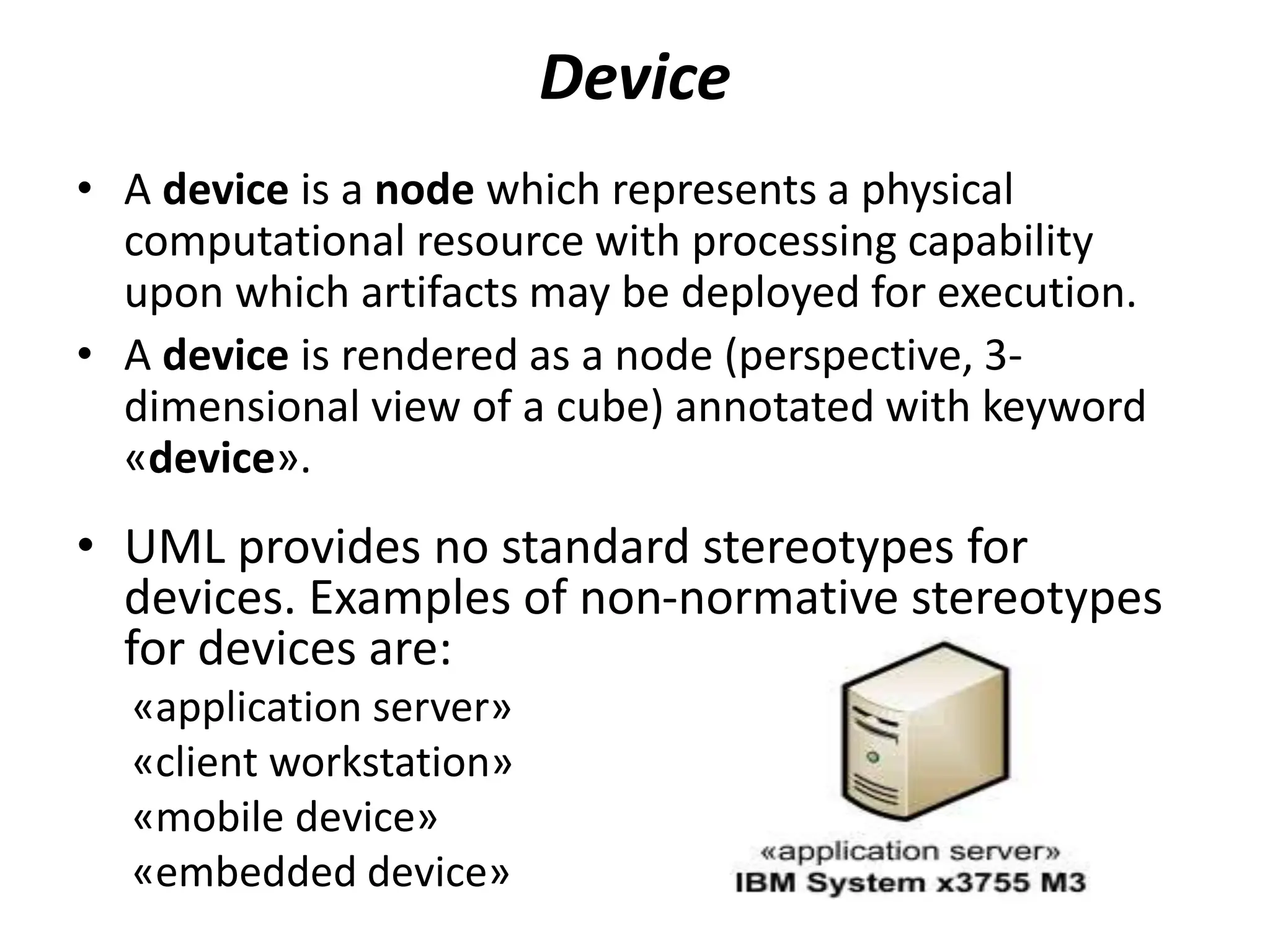 Device
• A device is a node which represents a physical
computational resource with processing capability
upon which artifacts may be deployed for execution.
• A device is rendered as a node (perspective, 3-
dimensional view of a cube) annotated with keyword
«device».
• UML provides no standard stereotypes for
devices. Examples of non-normative stereotypes
for devices are:
«application server»
«client workstation»
«mobile device»
«embedded device»
 