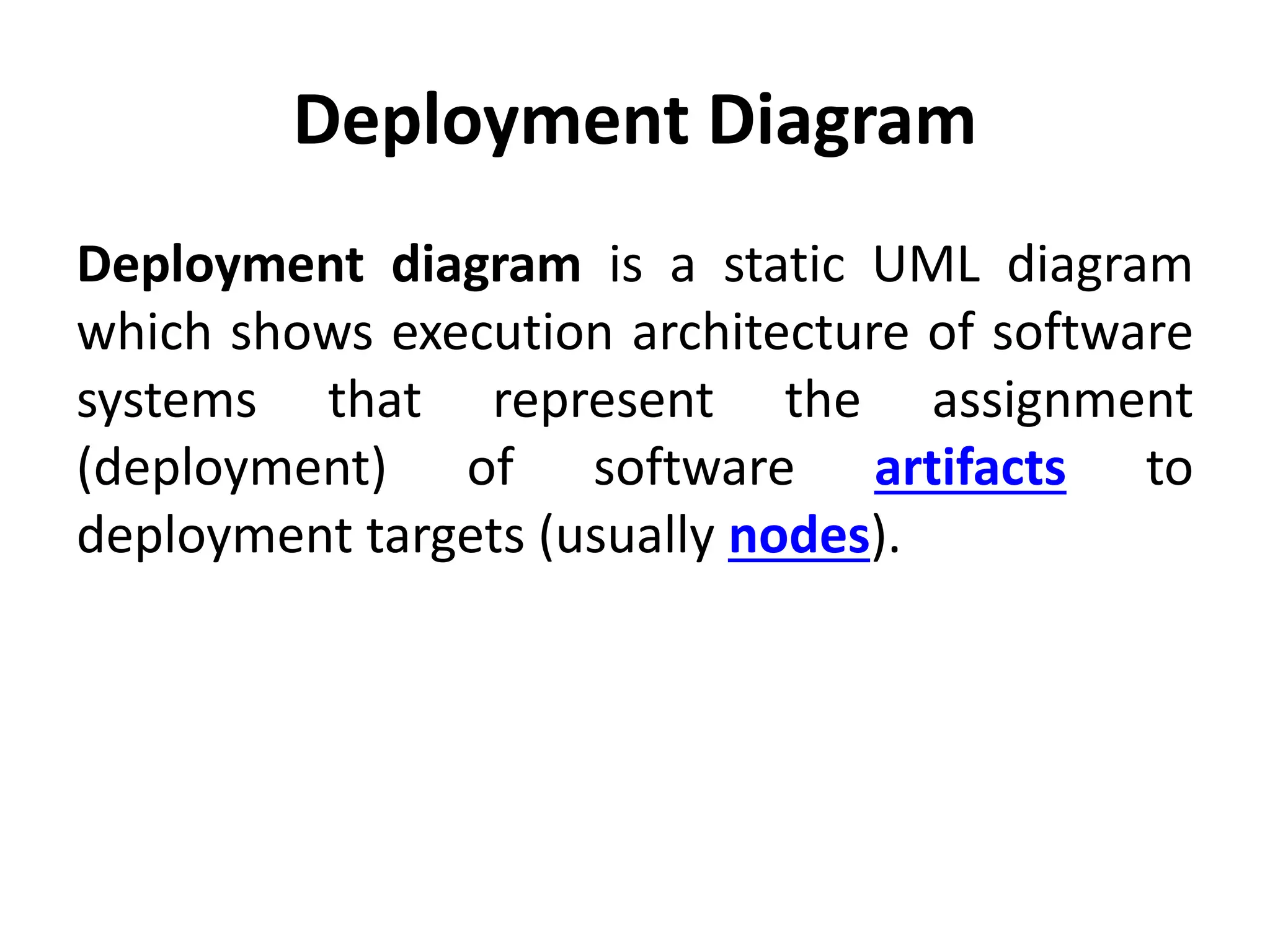 Deployment Diagram
Deployment diagram is a static UML diagram
which shows execution architecture of software
systems that represent the assignment
(deployment) of software artifacts to
deployment targets (usually nodes).
 