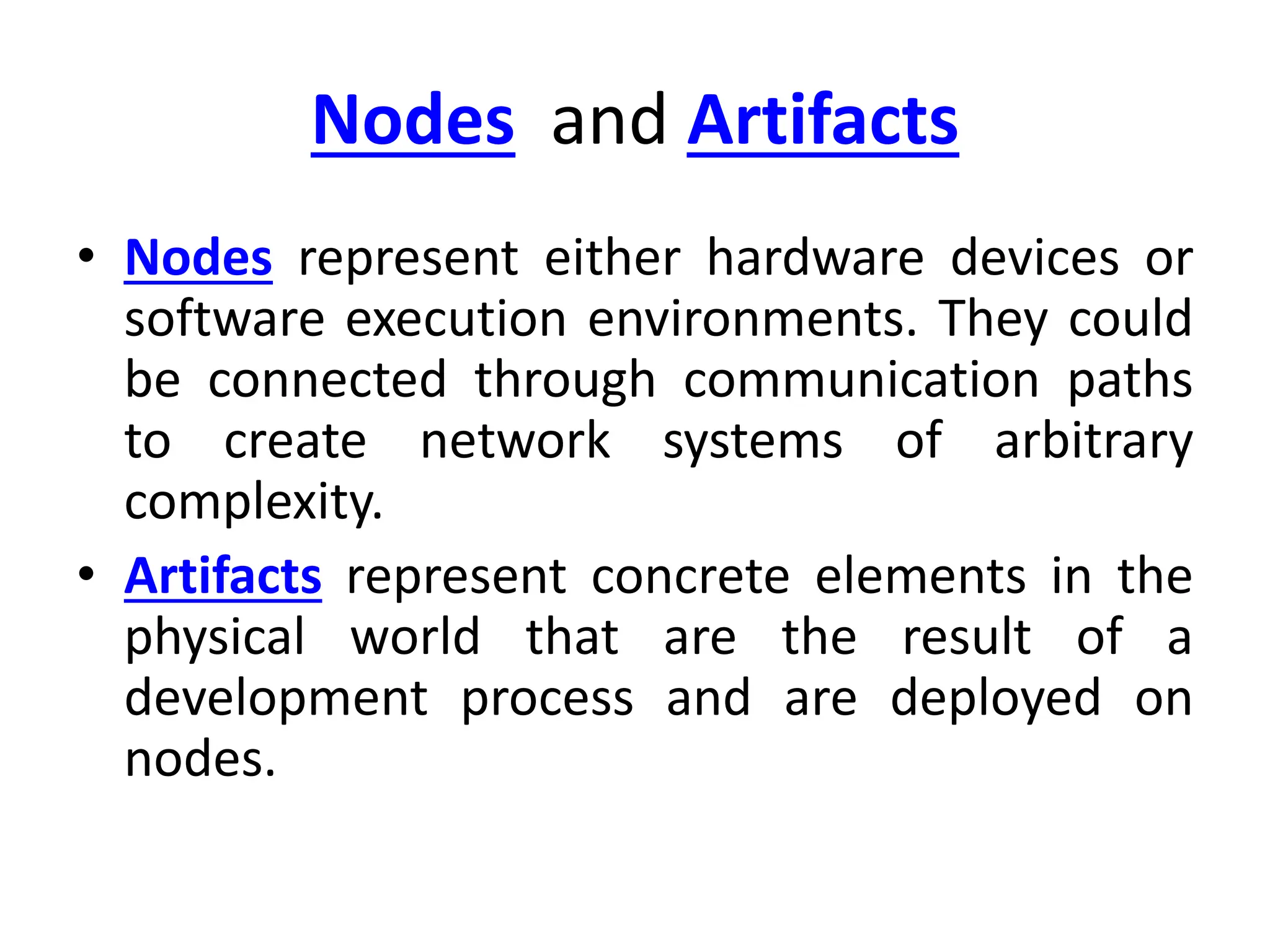 Nodes and Artifacts
• Nodes represent either hardware devices or
software execution environments. They could
be connected through communication paths
to create network systems of arbitrary
complexity.
• Artifacts represent concrete elements in the
physical world that are the result of a
development process and are deployed on
nodes.
 
