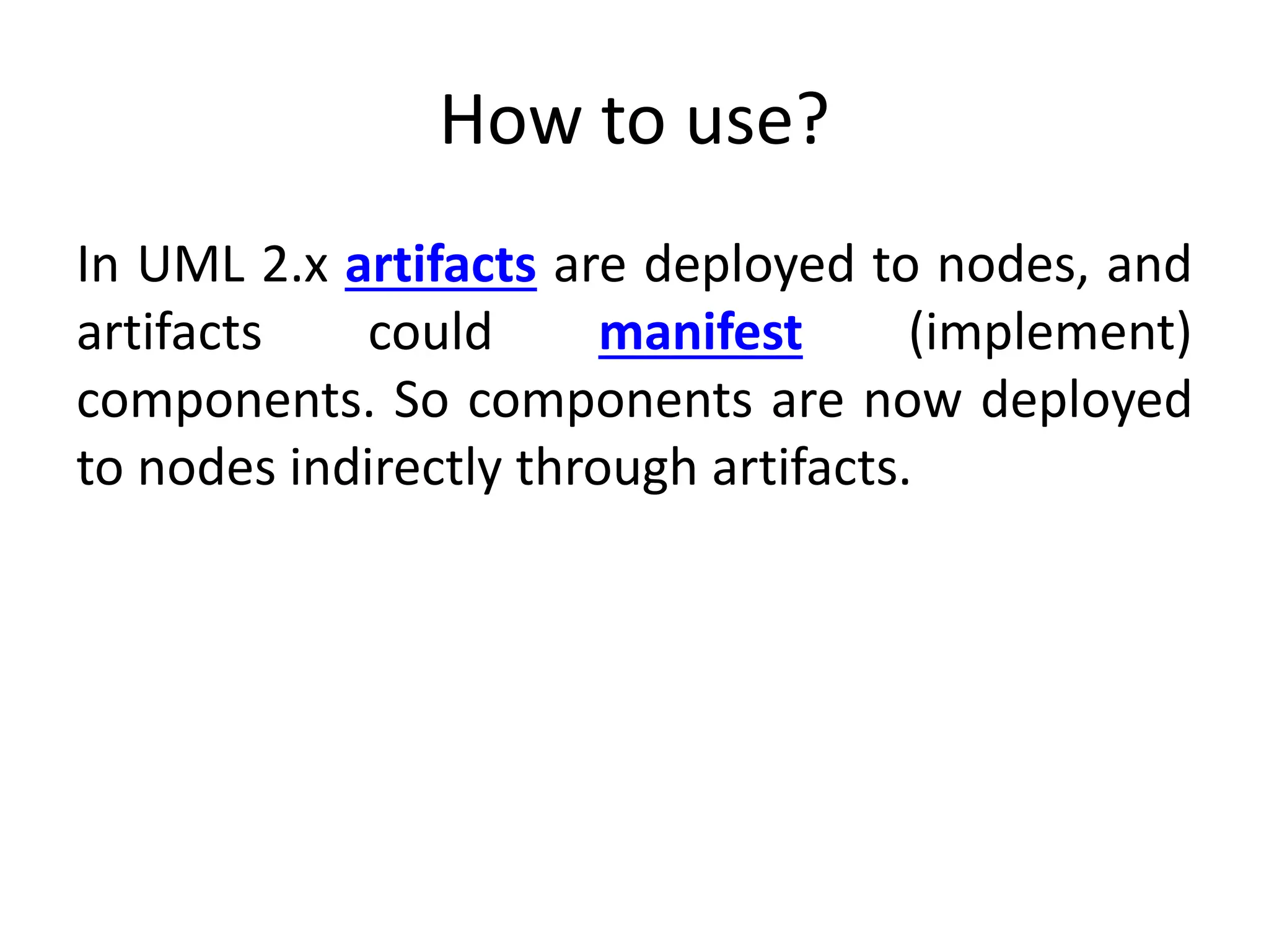 How to use?
In UML 2.x artifacts are deployed to nodes, and
artifacts could manifest (implement)
components. So components are now deployed
to nodes indirectly through artifacts.
 