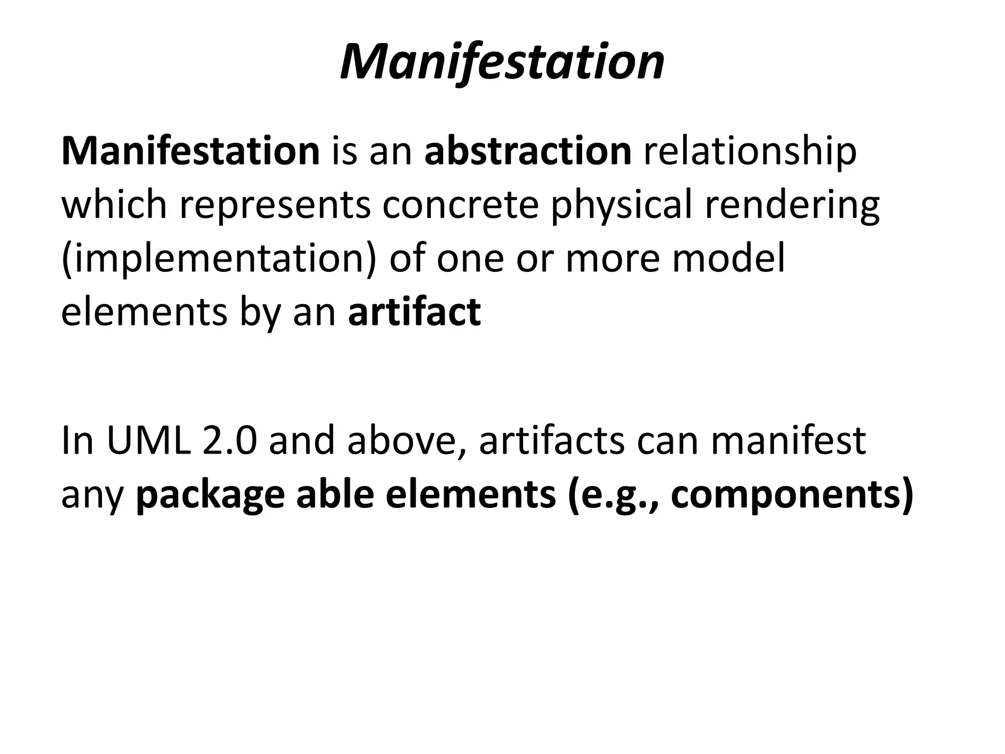 Manifestation
Manifestation is an abstraction relationship
which represents concrete physical rendering
(implementation) of one or more model
elements by an artifact
In UML 2.0 and above, artifacts can manifest
any package able elements (e.g., components)
 