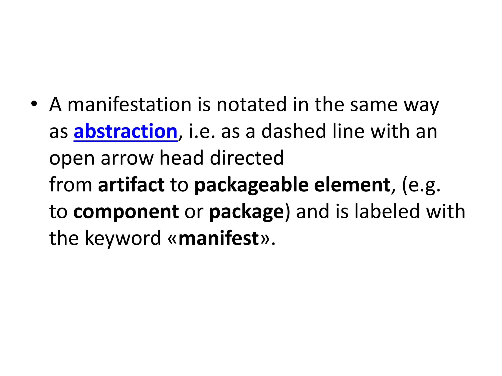 • A manifestation is notated in the same way
as abstraction, i.e. as a dashed line with an
open arrow head directed
from artifact to packageable element, (e.g.
to component or package) and is labeled with
the keyword «manifest».
 