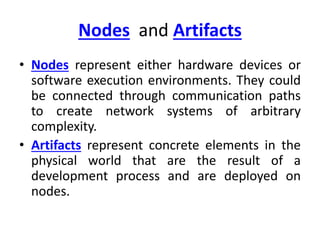 Nodes and Artifacts
• Nodes represent either hardware devices or
software execution environments. They could
be connected through communication paths
to create network systems of arbitrary
complexity.
• Artifacts represent concrete elements in the
physical world that are the result of a
development process and are deployed on
nodes.
 