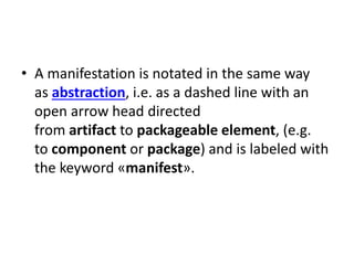 • A manifestation is notated in the same way
as abstraction, i.e. as a dashed line with an
open arrow head directed
from artifact to packageable element, (e.g.
to component or package) and is labeled with
the keyword «manifest».
 