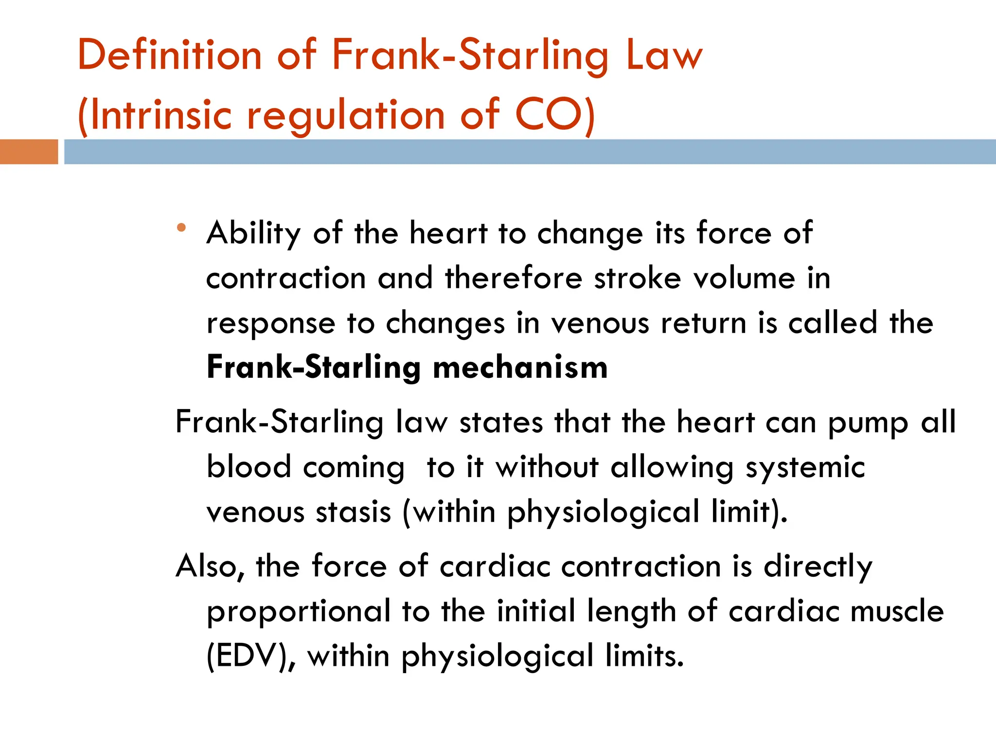 Definition of Frank-Starling Law
(Intrinsic regulation of CO)
 Ability of the heart to change its force of
contraction and therefore stroke volume in
response to changes in venous return is called the
Frank-Starling mechanism
Frank-Starling law states that the heart can pump all
blood coming to it without allowing systemic
venous stasis (within physiological limit).
Also, the force of cardiac contraction is directly
proportional to the initial length of cardiac muscle
(EDV), within physiological limits.
 