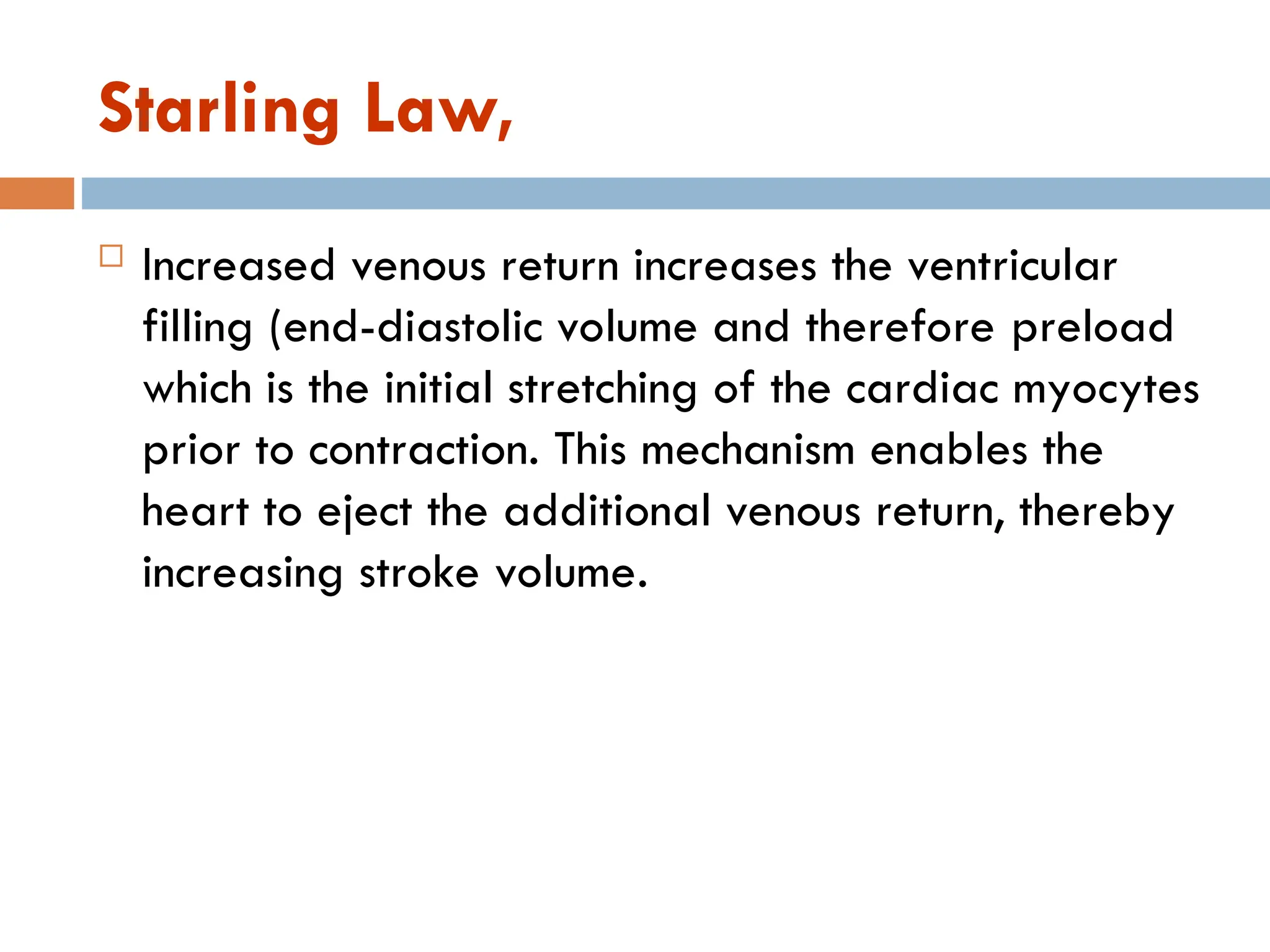 Starling Law,
 Increased venous return increases the ventricular
filling (end-diastolic volume and therefore preload
which is the initial stretching of the cardiac myocytes
prior to contraction. This mechanism enables the
heart to eject the additional venous return, thereby
increasing stroke volume.
 