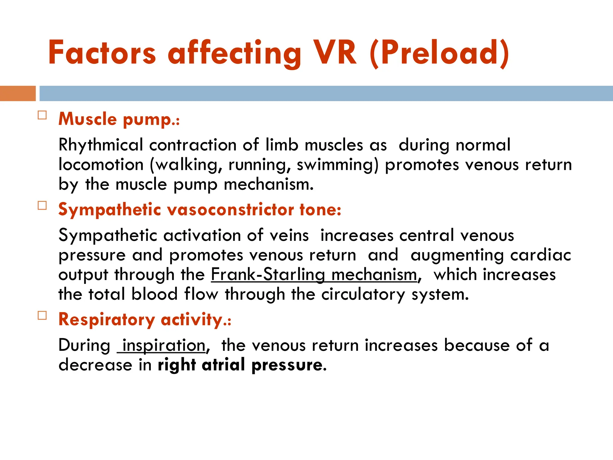 Factors affecting VR (Preload)
 Muscle pump.:
Rhythmical contraction of limb muscles as during normal
locomotion (walking, running, swimming) promotes venous return
by the muscle pump mechanism.
 Sympathetic vasoconstrictor tone:
Sympathetic activation of veins increases central venous
pressure and promotes venous return and augmenting cardiac
output through the Frank-Starling mechanism, which increases
the total blood flow through the circulatory system.
 Respiratory activity.:
During inspiration, the venous return increases because of a
decrease in right atrial pressure.
 