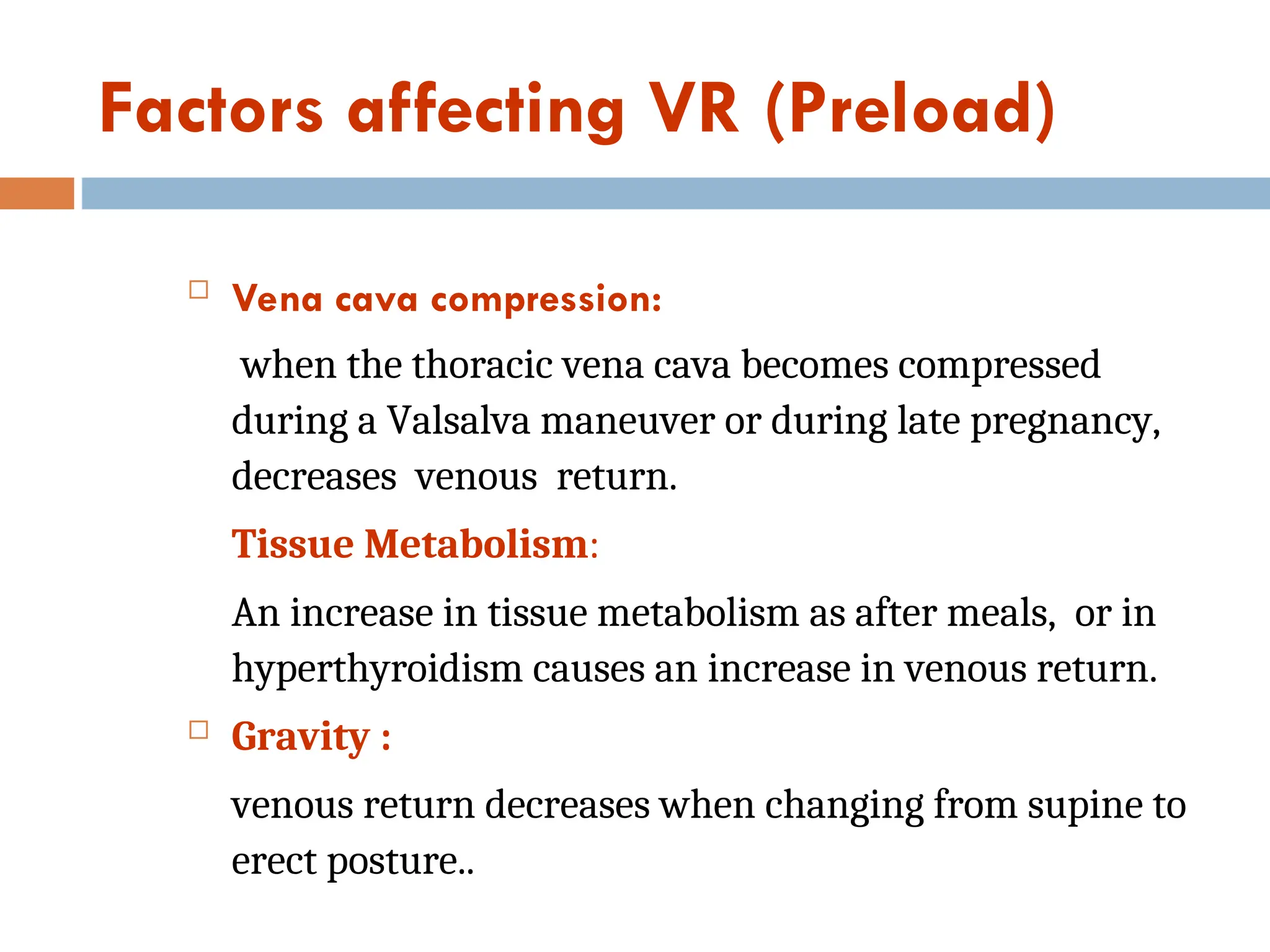 Factors affecting VR (Preload)
 Vena cava compression:
when the thoracic vena cava becomes compressed
during a Valsalva maneuver or during late pregnancy,
decreases venous return.
Tissue Metabolism:
An increase in tissue metabolism as after meals, or in
hyperthyroidism causes an increase in venous return.
 Gravity :
venous return decreases when changing from supine to
erect posture..
 