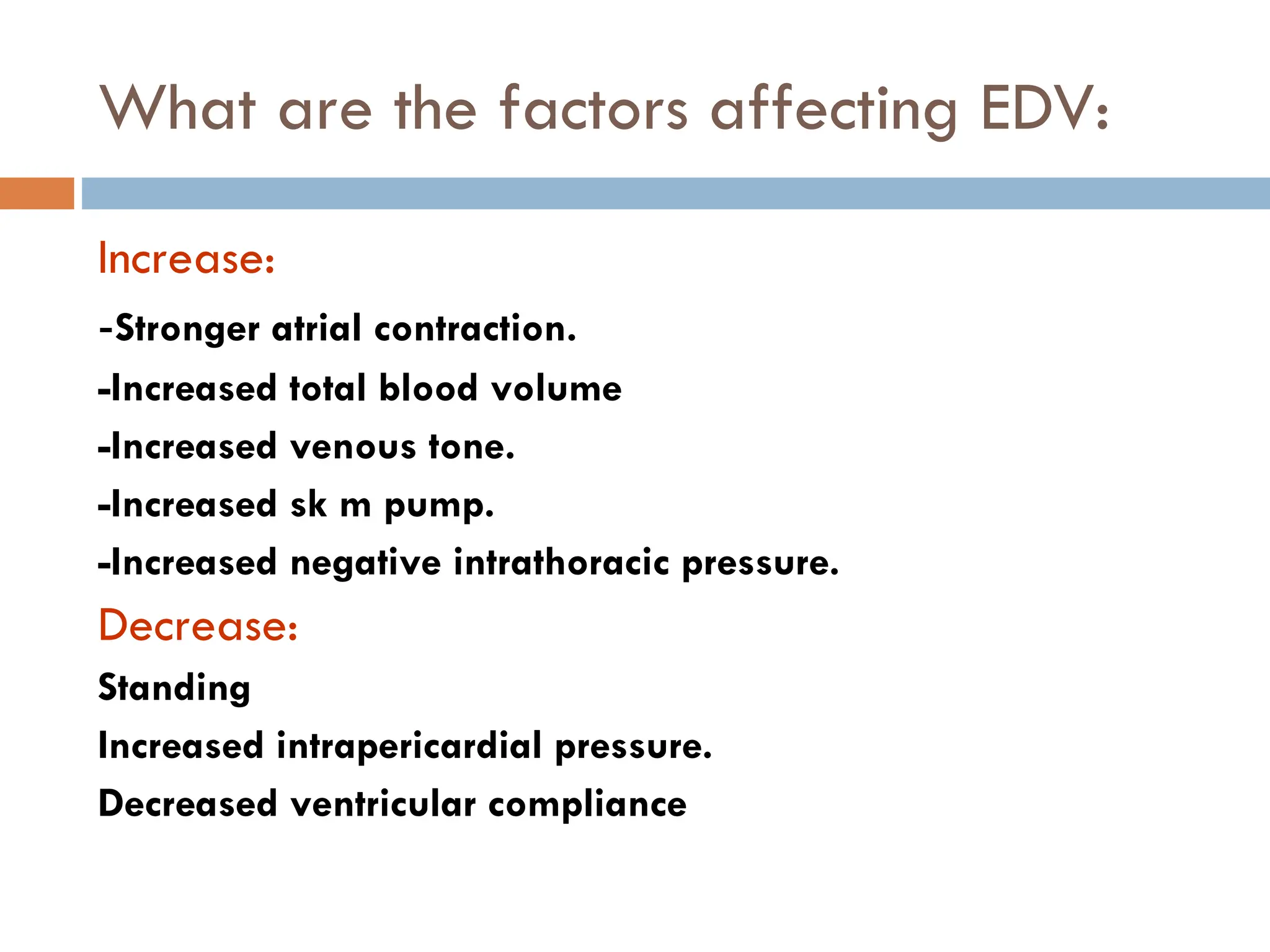 What are the factors affecting EDV:
Increase:
-Stronger atrial contraction.
-Increased total blood volume
-Increased venous tone.
-Increased sk m pump.
-Increased negative intrathoracic pressure.
Decrease:
Standing
Increased intrapericardial pressure.
Decreased ventricular compliance
 