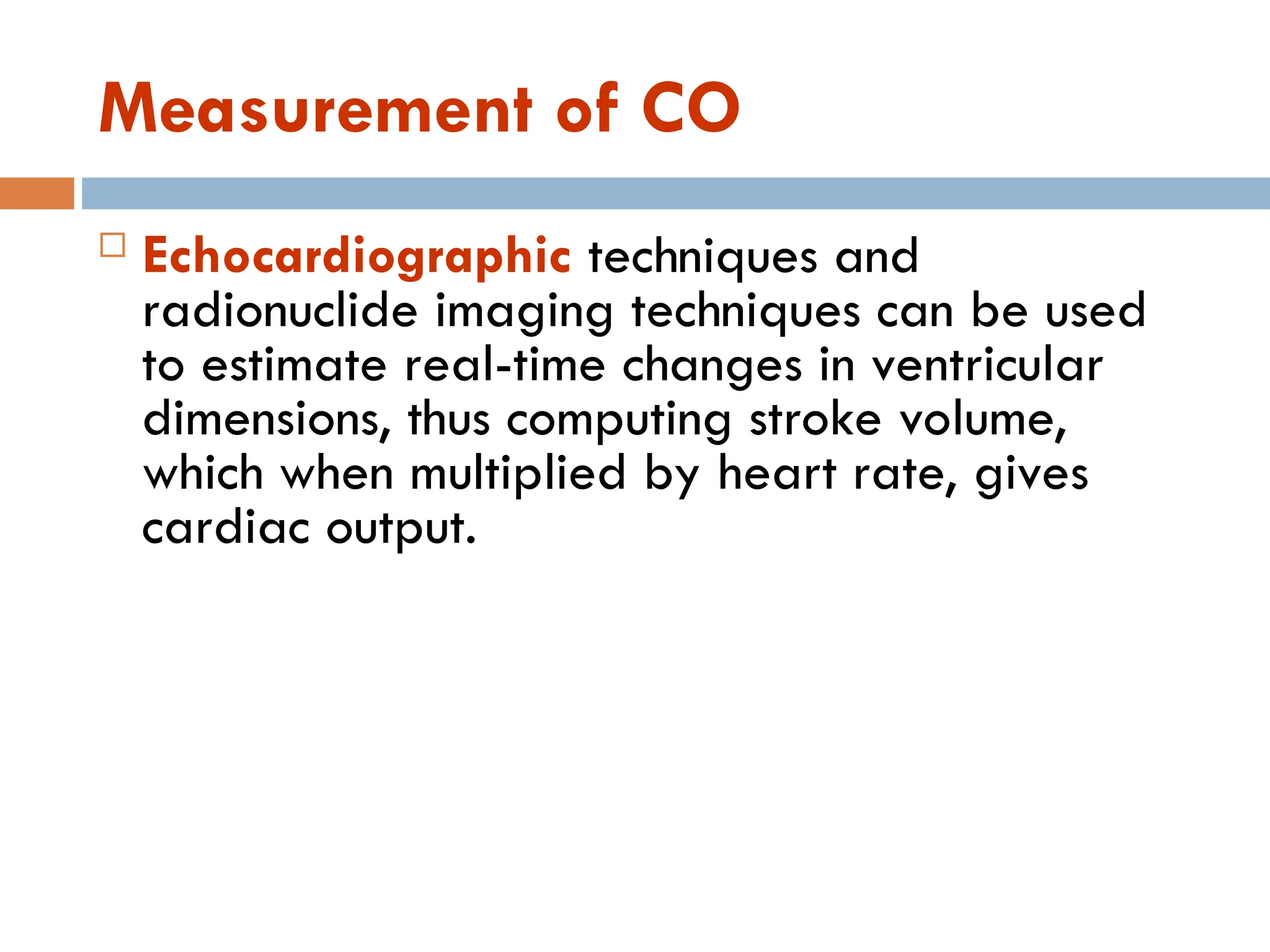 Measurement of CO
 Echocardiographic techniques and
radionuclide imaging techniques can be used
to estimate real-time changes in ventricular
dimensions, thus computing stroke volume,
which when multiplied by heart rate, gives
cardiac output.
 