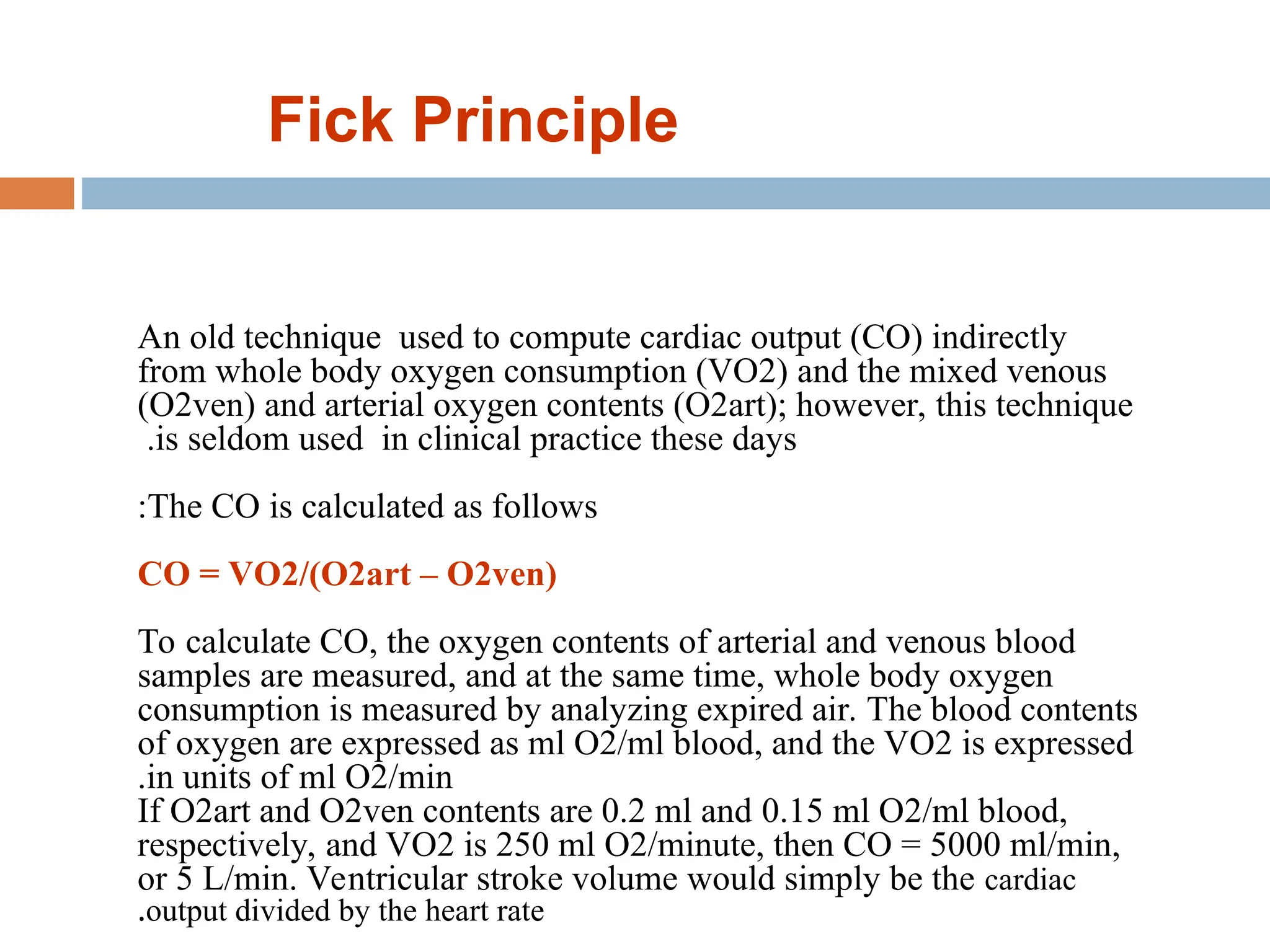 An old technique used to compute cardiac output (CO) indirectly
from whole body oxygen consumption (VO2) and the mixed venous
(O2ven) and arterial oxygen contents (O2art); however, this technique
is seldom used in clinical practice these days
.
The CO is calculated as follows
:
CO = VO2/(O2art – O2ven)
To calculate CO, the oxygen contents of arterial and venous blood
samples are measured, and at the same time, whole body oxygen
consumption is measured by analyzing expired air. The blood contents
of oxygen are expressed as ml O2/ml blood, and the VO2 is expressed
in units of ml O2/min
.
If O2art and O2ven contents are 0.2 ml and 0.15 ml O2/ml blood,
respectively, and VO2 is 250 ml O2/minute, then CO = 5000 ml/min,
or 5 L/min. Ventricular stroke volume would simply be the cardiac
output divided by the heart rate
.
Fick Principle
 