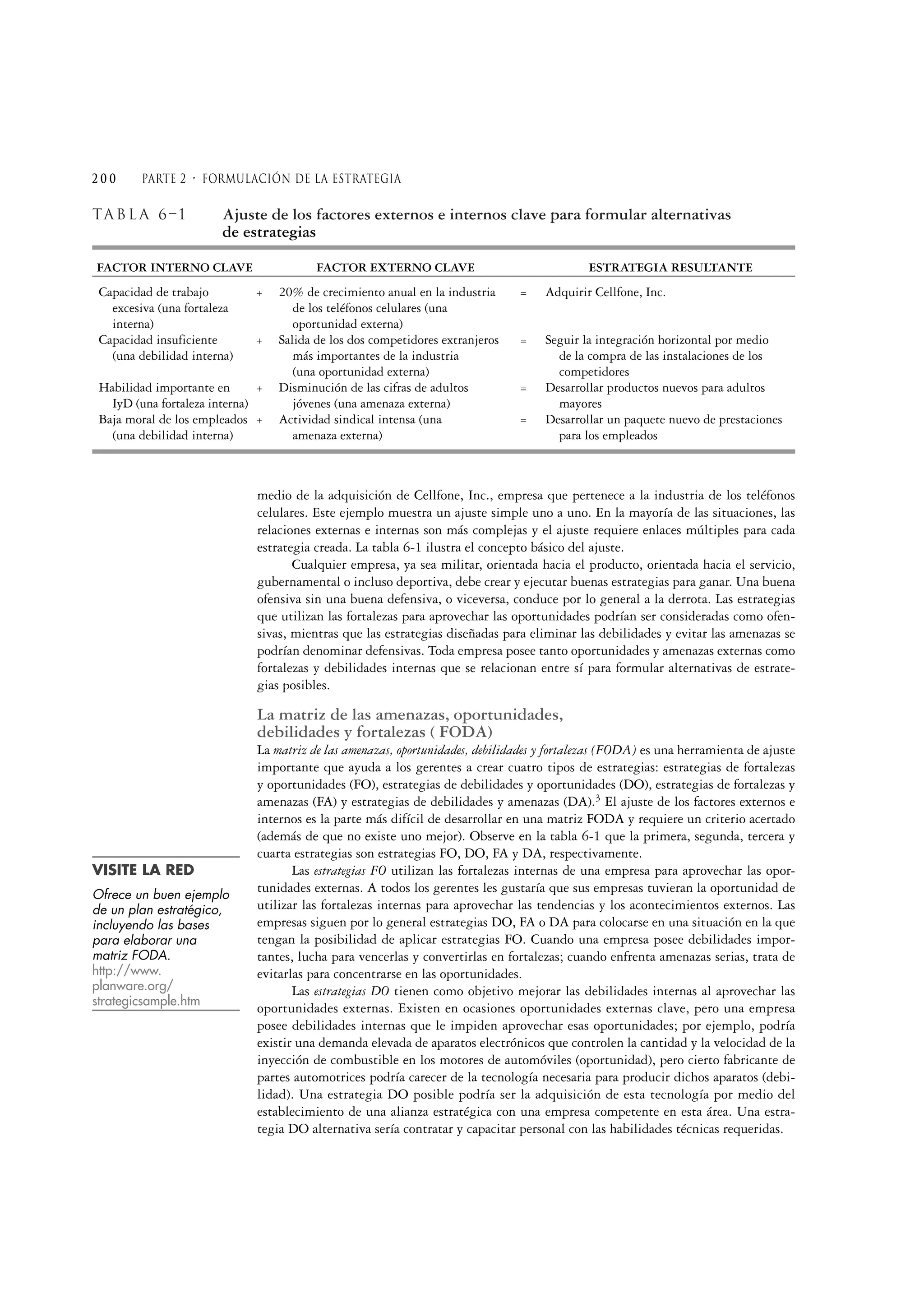 TABL A 6–1 Ajuste de los factores externos e internos clave para formular alternativas
de estrategias
FACTOR INTERNO CLAVE FACTOR EXTERNO CLAVE ESTRATEGIA RESULTANTE
Capacidad de trabajo + 20% de crecimiento anual en la industria = Adquirir Cellfone, Inc.
excesiva (una fortaleza de los teléfonos celulares (una
interna) oportunidad externa)
Capacidad insuficiente + Salida de los dos competidores extranjeros = Seguir la integración horizontal por medio
(una debilidad interna) más importantes de la industria de la compra de las instalaciones de los
(una oportunidad externa) competidores
Habilidad importante en + Disminución de las cifras de adultos = Desarrollar productos nuevos para adultos
IyD (una fortaleza interna) jóvenes (una amenaza externa) mayores
Baja moral de los empleados + Actividad sindical intensa (una = Desarrollar un paquete nuevo de prestaciones
(una debilidad interna) amenaza externa) para los empleados
medio de la adquisición de Cellfone, Inc., empresa que pertenece a la industria de los teléfonos
celulares. Este ejemplo muestra un ajuste simple uno a uno. En la mayoría de las situaciones, las
relaciones externas e internas son más complejas y el ajuste requiere enlaces múltiples para cada
estrategia creada. La tabla 6-1 ilustra el concepto básico del ajuste.
Cualquier empresa, ya sea militar, orientada hacia el producto, orientada hacia el servicio,
gubernamental o incluso deportiva, debe crear y ejecutar buenas estrategias para ganar. Una buena
ofensiva sin una buena defensiva, o viceversa, conduce por lo general a la derrota. Las estrategias
que utilizan las fortalezas para aprovechar las oportunidades podrían ser consideradas como ofen-
sivas, mientras que las estrategias diseñadas para eliminar las debilidades y evitar las amenazas se
podrían denominar defensivas. Toda empresa posee tanto oportunidades y amenazas externas como
fortalezas y debilidades internas que se relacionan entre sí para formular alternativas de estrate-
gias posibles.
La matriz de las amenazas, oportunidades,
debilidades y fortalezas ( FODA)
La matriz de las amenazas, oportunidades, debilidades y fortalezas (FODA) es una herramienta de ajuste
importante que ayuda a los gerentes a crear cuatro tipos de estrategias: estrategias de fortalezas
y oportunidades (FO), estrategias de debilidades y oportunidades (DO), estrategias de fortalezas y
amenazas (FA) y estrategias de debilidades y amenazas (DA).3 El ajuste de los factores externos e
internos es la parte más difícil de desarrollar en una matriz FODA y requiere un criterio acertado
(además de que no existe uno mejor). Observe en la tabla 6-1 que la primera, segunda, tercera y
cuarta estrategias son estrategias FO, DO, FA y DA, respectivamente.
Las estrategias FO utilizan las fortalezas internas de una empresa para aprovechar las opor-
tunidades externas. A todos los gerentes les gustaría que sus empresas tuvieran la oportunidad de
utilizar las fortalezas internas para aprovechar las tendencias y los acontecimientos externos. Las
empresas siguen por lo general estrategias DO, FA o DA para colocarse en una situación en la que
tengan la posibilidad de aplicar estrategias FO. Cuando una empresa posee debilidades impor-
tantes, lucha para vencerlas y convertirlas en fortalezas; cuando enfrenta amenazas serias, trata de
evitarlas para concentrarse en las oportunidades.
Las estrategias DO tienen como objetivo mejorar las debilidades internas al aprovechar las
oportunidades externas. Existen en ocasiones oportunidades externas clave, pero una empresa
posee debilidades internas que le impiden aprovechar esas oportunidades; por ejemplo, podría
existir una demanda elevada de aparatos electrónicos que controlen la cantidad y la velocidad de la
inyección de combustible en los motores de automóviles (oportunidad), pero cierto fabricante de
partes automotrices podría carecer de la tecnología necesaria para producir dichos aparatos (debi-
lidad). Una estrategia DO posible podría ser la adquisición de esta tecnología por medio del
establecimiento de una alianza estratégica con una empresa competente en esta área. Una estra-
tegia DO alternativa sería contratar y capacitar personal con las habilidades técnicas requeridas.
2 0 0 Parte 2 • formulación de la estrategia
VISITE LA RED
Ofrece un buen ejemplo
de un plan estratégico,
incluyendo las bases
para elaborar una
matriz FODA.
http://www.
planware.org/
strategicsample.htm
 