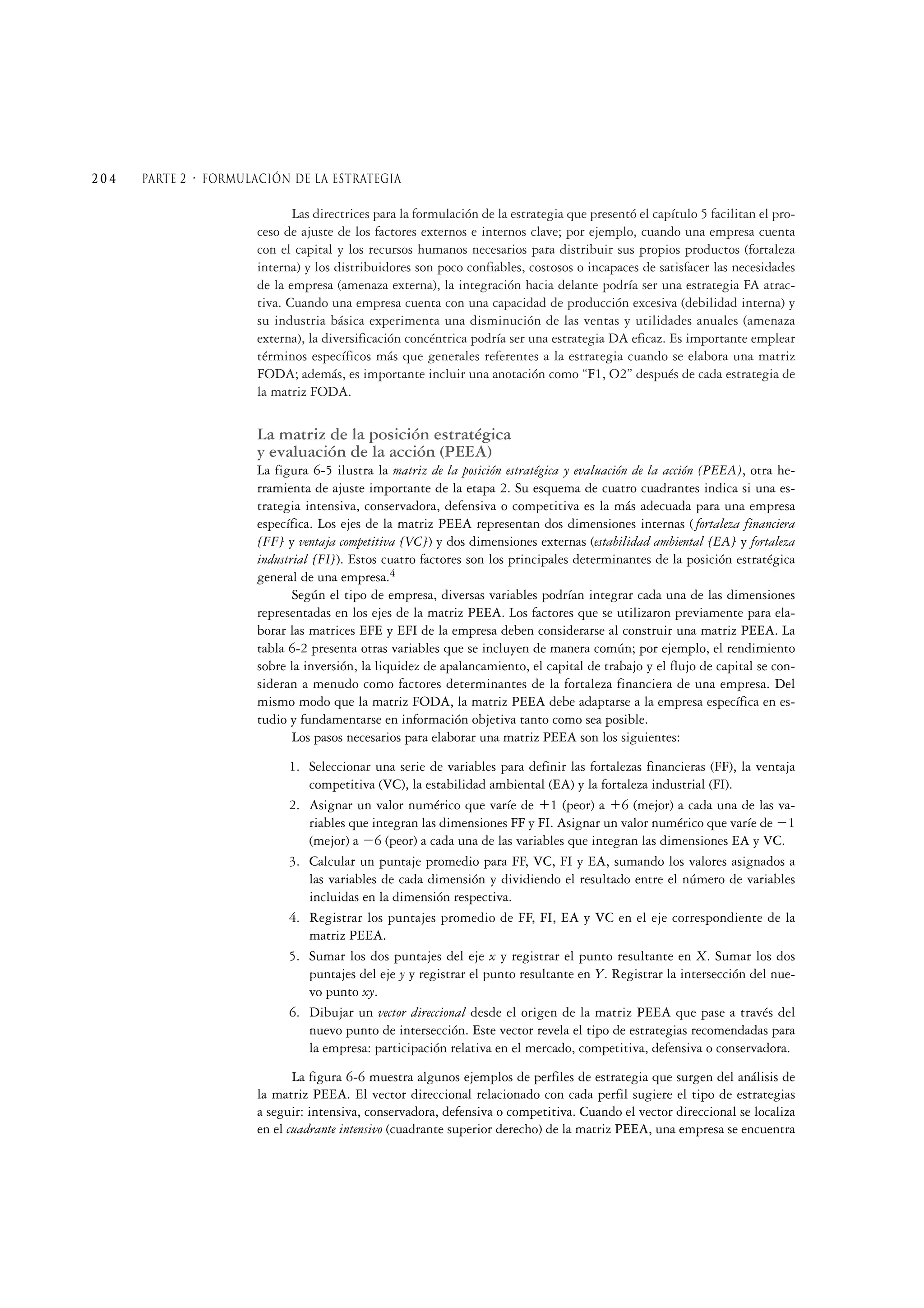 Las directrices para la formulación de la estrategia que presentó el capítulo 5 facilitan el pro-
ceso de ajuste de los factores externos e internos clave; por ejemplo, cuando una empresa cuenta
con el capital y los recursos humanos necesarios para distribuir sus propios productos (fortaleza
interna) y los distribuidores son poco confiables, costosos o incapaces de satisfacer las necesidades
de la empresa (amenaza externa), la integración hacia delante podría ser una estrategia FA atrac-
tiva. Cuando una empresa cuenta con una capacidad de producción excesiva (debilidad interna) y
su industria básica experimenta una disminución de las ventas y utilidades anuales (amenaza
externa), la diversificación concéntrica podría ser una estrategia DA eficaz. Es importante emplear
términos específicos más que generales referentes a la estrategia cuando se elabora una matriz
FODA; además, es importante incluir una anotación como “F1, O2” después de cada estrategia de
la matriz FODA.
La matriz de la posición estratégica
y evaluación de la acción (PEEA)
La figura 6-5 ilustra la matriz de la posición estratégica y evaluación de la acción (PEEA), otra he-
rramienta de ajuste importante de la etapa 2. Su esquema de cuatro cuadrantes indica si una es-
trategia intensiva, conservadora, defensiva o competitiva es la más adecuada para una empresa
específica. Los ejes de la matriz PEEA representan dos dimensiones internas ( fortaleza financiera
[FF] y ventaja competitiva [VC]) y dos dimensiones externas (estabilidad ambiental [EA] y fortaleza
industrial [FI]). Estos cuatro factores son los principales determinantes de la posición estratégica
general de una empresa.4
Según el tipo de empresa, diversas variables podrían integrar cada una de las dimensiones
representadas en los ejes de la matriz PEEA. Los factores que se utilizaron previamente para ela-
borar las matrices EFE y EFI de la empresa deben considerarse al construir una matriz PEEA. La
tabla 6-2 presenta otras variables que se incluyen de manera común; por ejemplo, el rendimiento
sobre la inversión, la liquidez de apalancamiento, el capital de trabajo y el flujo de capital se con-
sideran a menudo como factores determinantes de la fortaleza financiera de una empresa. Del
mismo modo que la matriz FODA, la matriz PEEA debe adaptarse a la empresa específica en es-
tudio y fundamentarse en información objetiva tanto como sea posible.
Los pasos necesarios para elaborar una matriz PEEA son los siguientes:
1. Seleccionar una serie de variables para definir las fortalezas financieras (FF), la ventaja
competitiva (VC), la estabilidad ambiental (EA) y la fortaleza industrial (FI).
2. Asignar un valor numérico que varíe de ϩ1 (peor) a ϩ6 (mejor) a cada una de las va-
riables que integran las dimensiones FF y FI. Asignar un valor numérico que varíe de Ϫ1
(mejor) a Ϫ6 (peor) a cada una de las variables que integran las dimensiones EA y VC.
3. Calcular un puntaje promedio para FF, VC, FI y EA, sumando los valores asignados a
las variables de cada dimensión y dividiendo el resultado entre el número de variables
incluidas en la dimensión respectiva.
4. Registrar los puntajes promedio de FF, FI, EA y VC en el eje correspondiente de la
matriz PEEA.
5. Sumar los dos puntajes del eje x y registrar el punto resultante en X. Sumar los dos
puntajes del eje y y registrar el punto resultante en Y. Registrar la intersección del nue-
vo punto xy.
6. Dibujar un vector direccional desde el origen de la matriz PEEA que pase a través del
nuevo punto de intersección. Este vector revela el tipo de estrategias recomendadas para
la empresa: participación relativa en el mercado, competitiva, defensiva o conservadora.
La figura 6-6 muestra algunos ejemplos de perfiles de estrategia que surgen del análisis de
la matriz PEEA. El vector direccional relacionado con cada perfil sugiere el tipo de estrategias
a seguir: intensiva, conservadora, defensiva o competitiva. Cuando el vector direccional se localiza
en el cuadrante intensivo (cuadrante superior derecho) de la matriz PEEA, una empresa se encuentra
2 0 4 Parte 2 • formulación de la estrategia
 