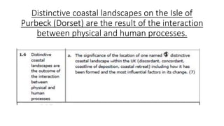 Distinctive coastal landscapes on the Isle of
Purbeck (Dorset) are the result of the interaction
between physical and human processes.
 