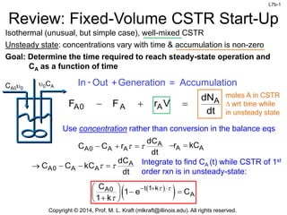 L7b-1
Copyright © 2014, Prof. M. L. Kraft (mlkraft@illinois.edu). All rights reserved.
Review: Fixed-Volume CSTR Start-Up
Isothermal (unusual, but simple case), well-mixed CSTR
Unsteady state: concentrations vary with time & accumulation is non-zero
Goal: Determine the time required to reach steady-state operation and
CA as a function of time
moles A in CSTR
D wrt time while
in unsteady state
In Out
- +Generation = Accumulation
A
A0 A A
dN
F F r V
dt
  
CA0u0
u0CA
Use concentration rather than conversion in the balance eqs
 
 
t 1 k
A0
A
C
1 e C
1 k
 

 
 
 
 

 
A
A0 A A
dC
C C r
dt
 
   A A
r kC
 
Integrate to find CA (t) while CSTR of 1st
order rxn is in unsteady-state:
A
A0 A A
dC
C C kC
dt
 
   
 