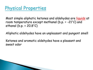 Physical Properties
Most simple aliphatic ketones and aldehydes are liquids at
room temperature except methanal (b.p. = -21°C) and
ethanal (b.p. = 20.8°C)
Aliphatic aldehydes have an unpleasant and pungent smell
Ketones and aromatic aldehydes have a pleasant and
sweet odor
 