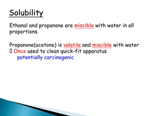 Solubility
Ethanal and propanone are miscible with water in all
proportions.
Propanone(acetone) is volatile and miscible with water
Once used to clean quick-fit apparatus
potentially carcinogenic
 