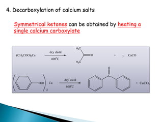 4. Decarboxylation of calcium salts
Symmetrical ketones can be obtained by heating a
single calcium carboxylate
(CH3COO)2Ca + CaCO3
dry distil
400o
C
O
H3C
H3C
COO
2
Ca
dry distil
400o
C
C
O
+ CaCO3
 