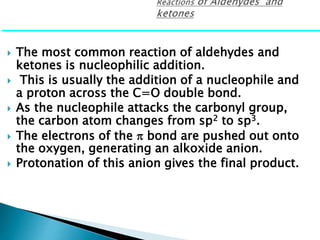 The most common reaction of aldehydes and
ketones is nucleophilic addition.
 This is usually the addition of a nucleophile and
a proton across the C=O double bond.
 As the nucleophile attacks the carbonyl group,
the carbon atom changes from sp2 to sp3.
 The electrons of the  bond are pushed out onto
the oxygen, generating an alkoxide anion.
 Protonation of this anion gives the final product.
 