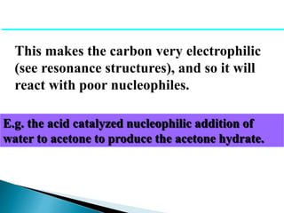 This makes the carbon very electrophilic
(see resonance structures), and so it will
react with poor nucleophiles.
E.g. the acid catalyzed nucleophilic addition of
water to acetone to produce the acetone hydrate.
 