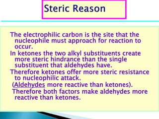 The electrophilic carbon is the site that the
nucleophile must approach for reaction to
occur.
In ketones the two alkyl substituents create
more steric hindrance than the single
substituent that aldehydes have.
Therefore ketones offer more steric resistance
to nucleophilic attack.
(Aldehydes more reactive than ketones).
Therefore both factors make aldehydes more
reactive than ketones.
 