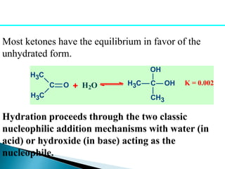 Most ketones have the equilibrium in favor of the
unhydrated form.
H2O H3C C
OH
CH3
OHC O
H3C
H3C
+ K = 0.002
Hydration proceeds through the two classic
nucleophilic addition mechanisms with water (in
acid) or hydroxide (in base) acting as the
nucleophile.
 