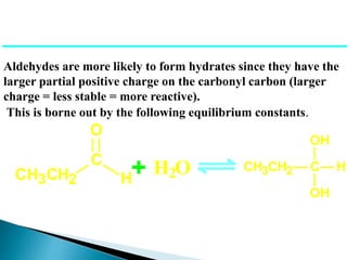 Aldehydes are more likely to form hydrates since they have the
larger partial positive charge on the carbonyl carbon (larger
charge = less stable = more reactive).
This is borne out by the following equilibrium constants.
CH3CH2
C
H
O
+ H2O CH3CH2 C
OH
OH
H
 