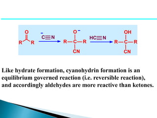 R R
O
R C
O
CN
R
C N
- -
HC N
R C
OH
CN
R
Like hydrate formation, cyanohydrin formation is an
equilibrium governed reaction (i.e. reversible reaction),
and accordingly aldehydes are more reactive than ketones.
 