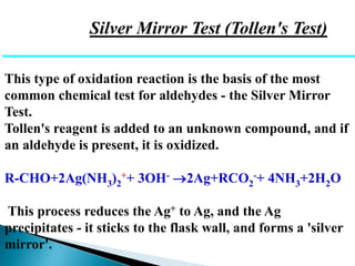 Silver Mirror Test (Tollen's Test)
This type of oxidation reaction is the basis of the most
common chemical test for aldehydes - the Silver Mirror
Test.
Tollen's reagent is added to an unknown compound, and if
an aldehyde is present, it is oxidized.
R-CHO+2Ag(NH3)2
++ 3OH- 2Ag+RCO2
-+ 4NH3+2H2O
This process reduces the Ag+ to Ag, and the Ag
precipitates - it sticks to the flask wall, and forms a 'silver
mirror'.
 