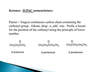 Ketones: IUPAC nomenclature:
Parent = longest continuous carbon chain containing the
carbonyl group. Alkane, drop –e, add –one. Prefix a locant
for the position of the carbonyl using the principle of lower
number.
CH3CH2CCH3
O
CH3CH2CCH2CH3
O
2-butanone 3-pentanone
CH3CCH2CH2CH3
O
2-pentanone
 