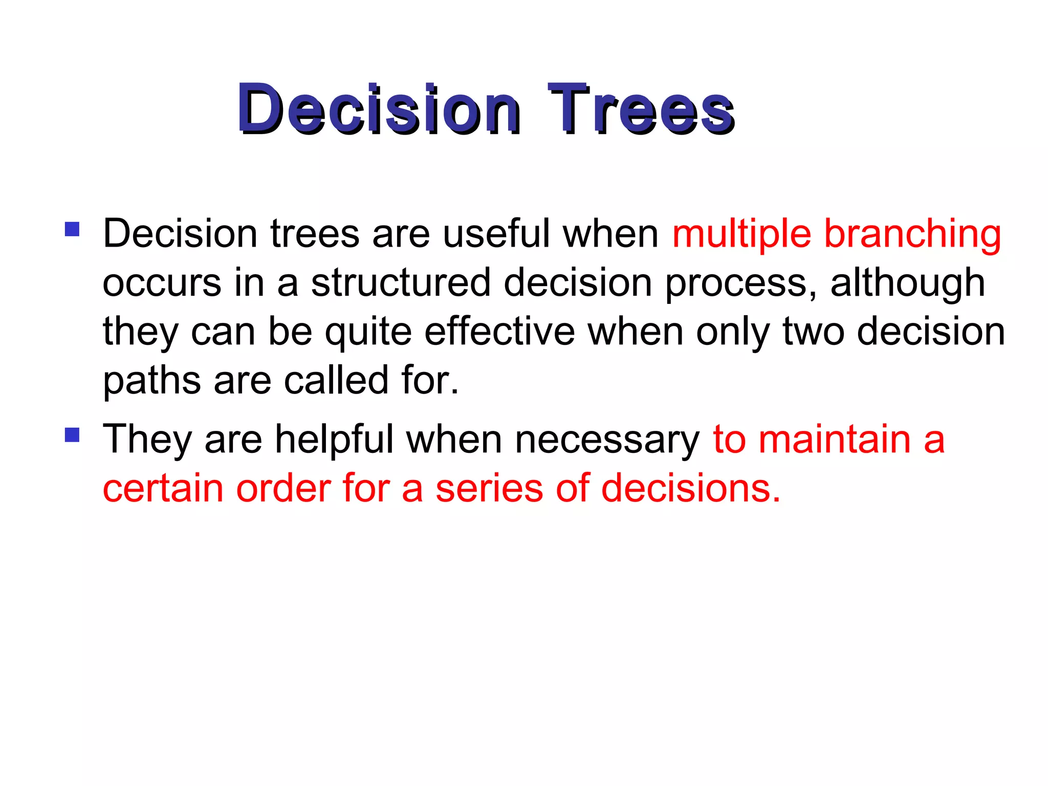 Decision Trees
   Decision trees are useful when multiple branching
    occurs in a structured decision process, although
    they can be quite effective when only two decision
    paths are called for.
   They are helpful when necessary to maintain a
    certain order for a series of decisions.
 