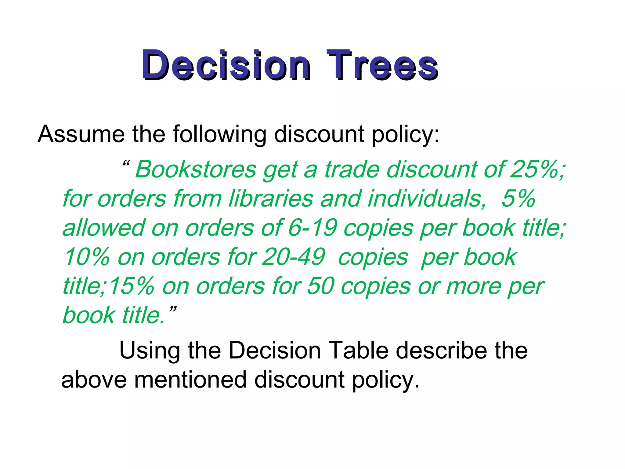 Decision Trees
Assume the following discount policy:
         “ Bookstores get a trade discount of 25%;
  for orders from libraries and individuals, 5%
  allowed on orders of 6-19 copies per book title;
  10% on orders for 20-49 copies per book
  title;15% on orders for 50 copies or more per
  book title.”
         Using the Decision Table describe the
  above mentioned discount policy.
 