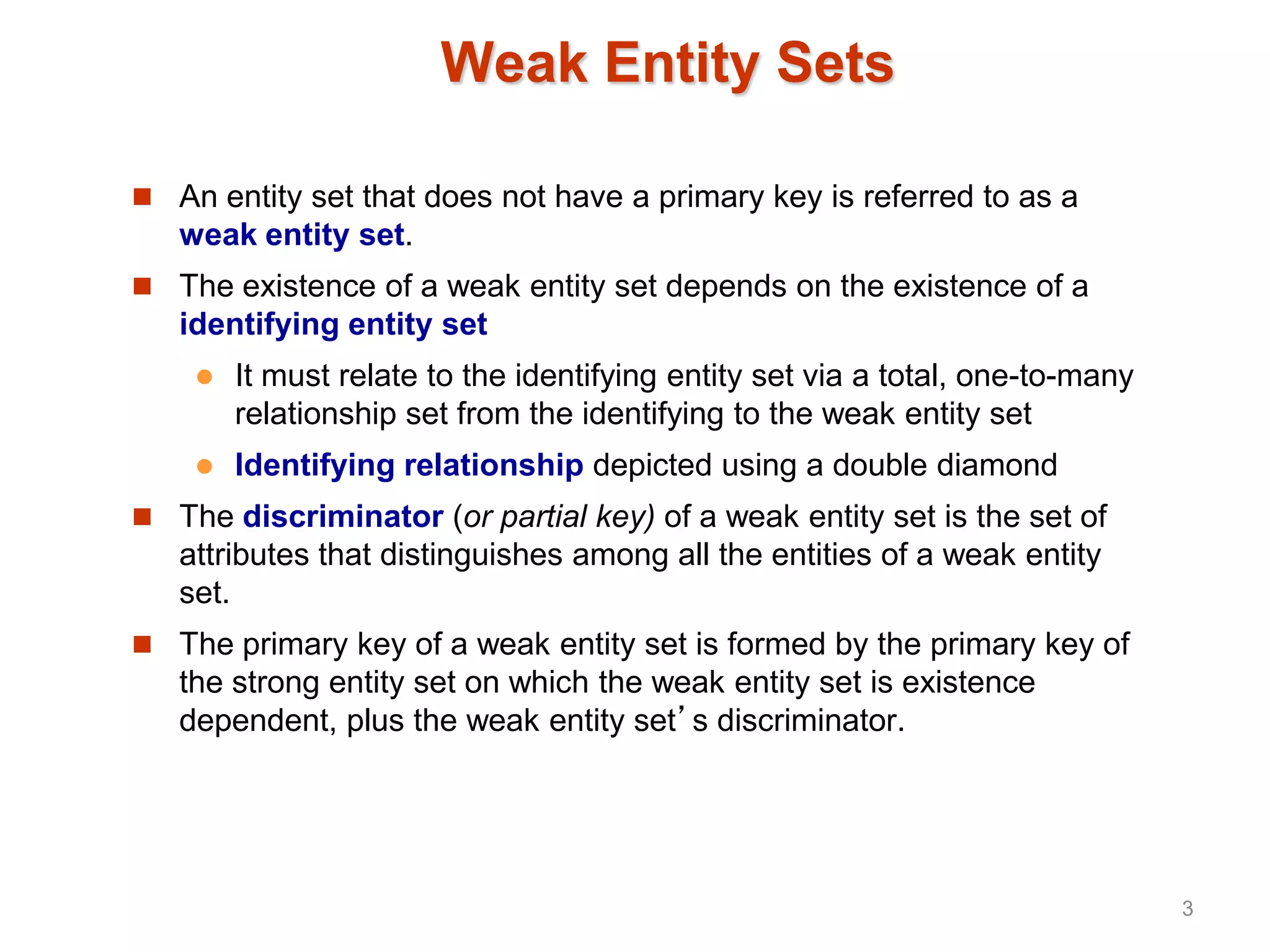 Weak Entity Sets
 An entity set that does not have a primary key is referred to as a
weak entity set.
 The existence of a weak entity set depends on the existence of a
identifying entity set
 It must relate to the identifying entity set via a total, one-to-many
relationship set from the identifying to the weak entity set
 Identifying relationship depicted using a double diamond
 The discriminator (or partial key) of a weak entity set is the set of
attributes that distinguishes among all the entities of a weak entity
set.
 The primary key of a weak entity set is formed by the primary key of
the strong entity set on which the weak entity set is existence
dependent, plus the weak entity set’s discriminator.
3
 