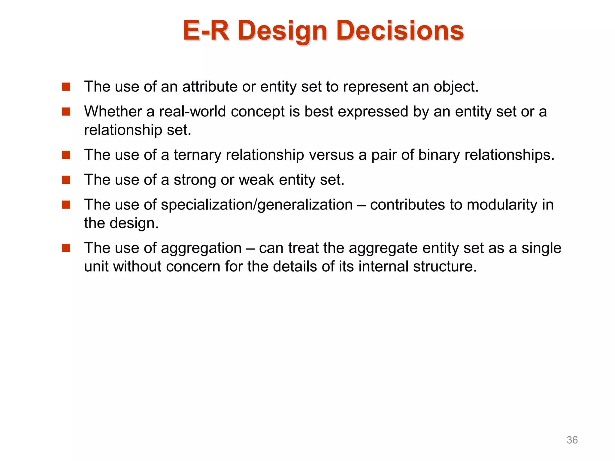 E-R Design Decisions
 The use of an attribute or entity set to represent an object.
 Whether a real-world concept is best expressed by an entity set or a
relationship set.
 The use of a ternary relationship versus a pair of binary relationships.
 The use of a strong or weak entity set.
 The use of specialization/generalization – contributes to modularity in
the design.
 The use of aggregation – can treat the aggregate entity set as a single
unit without concern for the details of its internal structure.
36
 