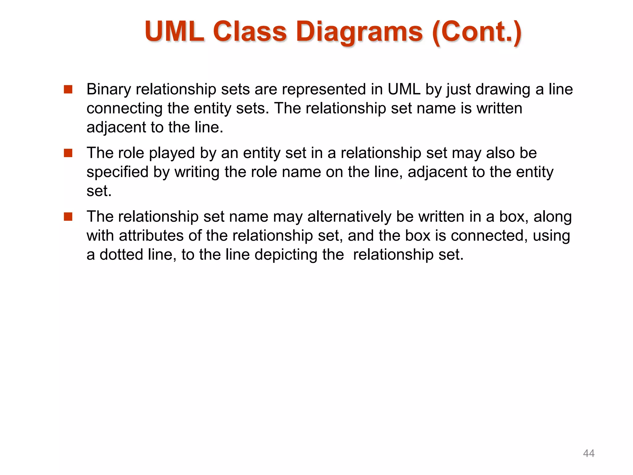 UML Class Diagrams (Cont.)
 Binary relationship sets are represented in UML by just drawing a line
connecting the entity sets. The relationship set name is written
adjacent to the line.
 The role played by an entity set in a relationship set may also be
specified by writing the role name on the line, adjacent to the entity
set.
 The relationship set name may alternatively be written in a box, along
with attributes of the relationship set, and the box is connected, using
a dotted line, to the line depicting the relationship set.
44
 