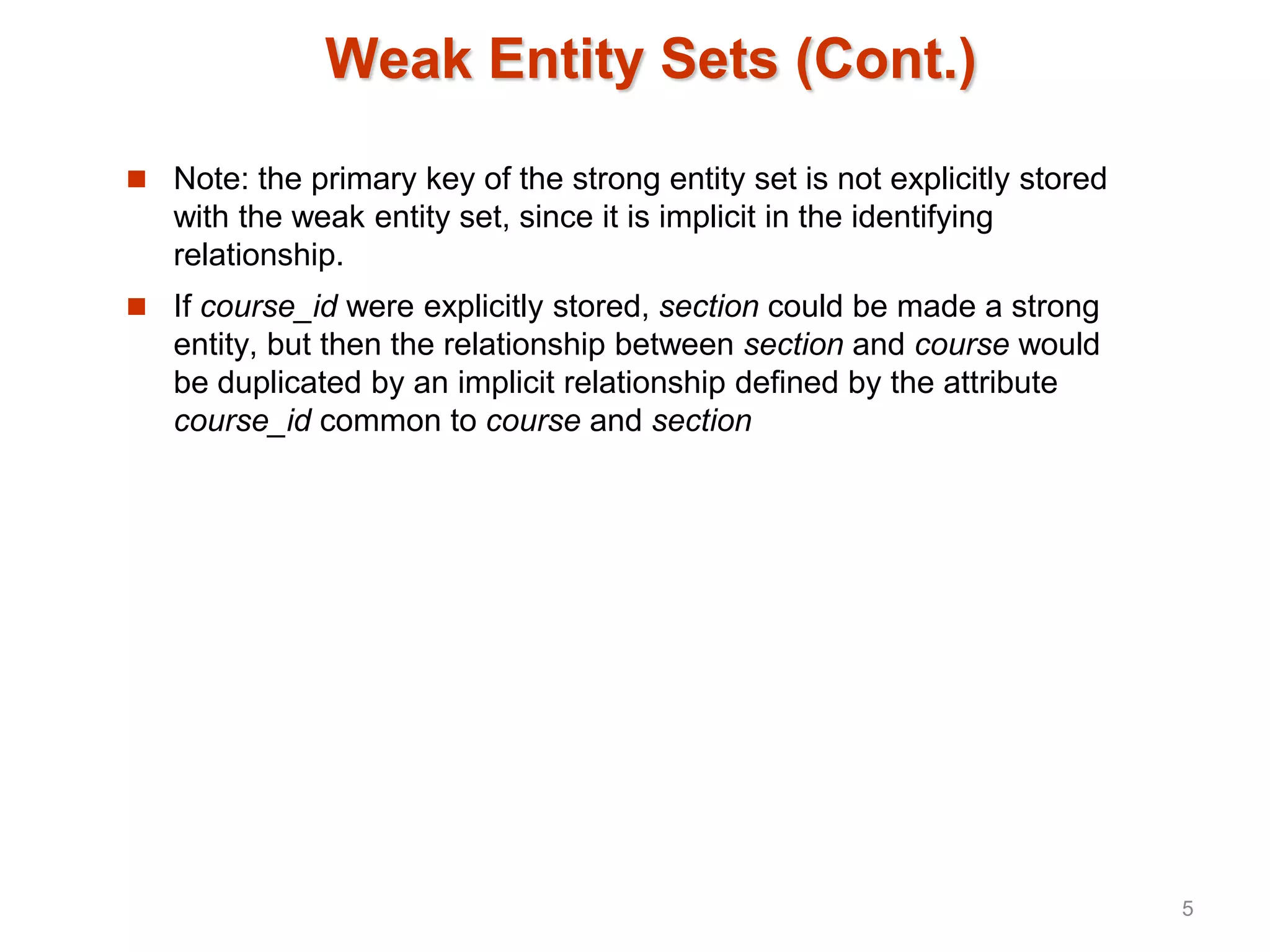 Weak Entity Sets (Cont.)
 Note: the primary key of the strong entity set is not explicitly stored
with the weak entity set, since it is implicit in the identifying
relationship.
 If course_id were explicitly stored, section could be made a strong
entity, but then the relationship between section and course would
be duplicated by an implicit relationship defined by the attribute
course_id common to course and section
5
 