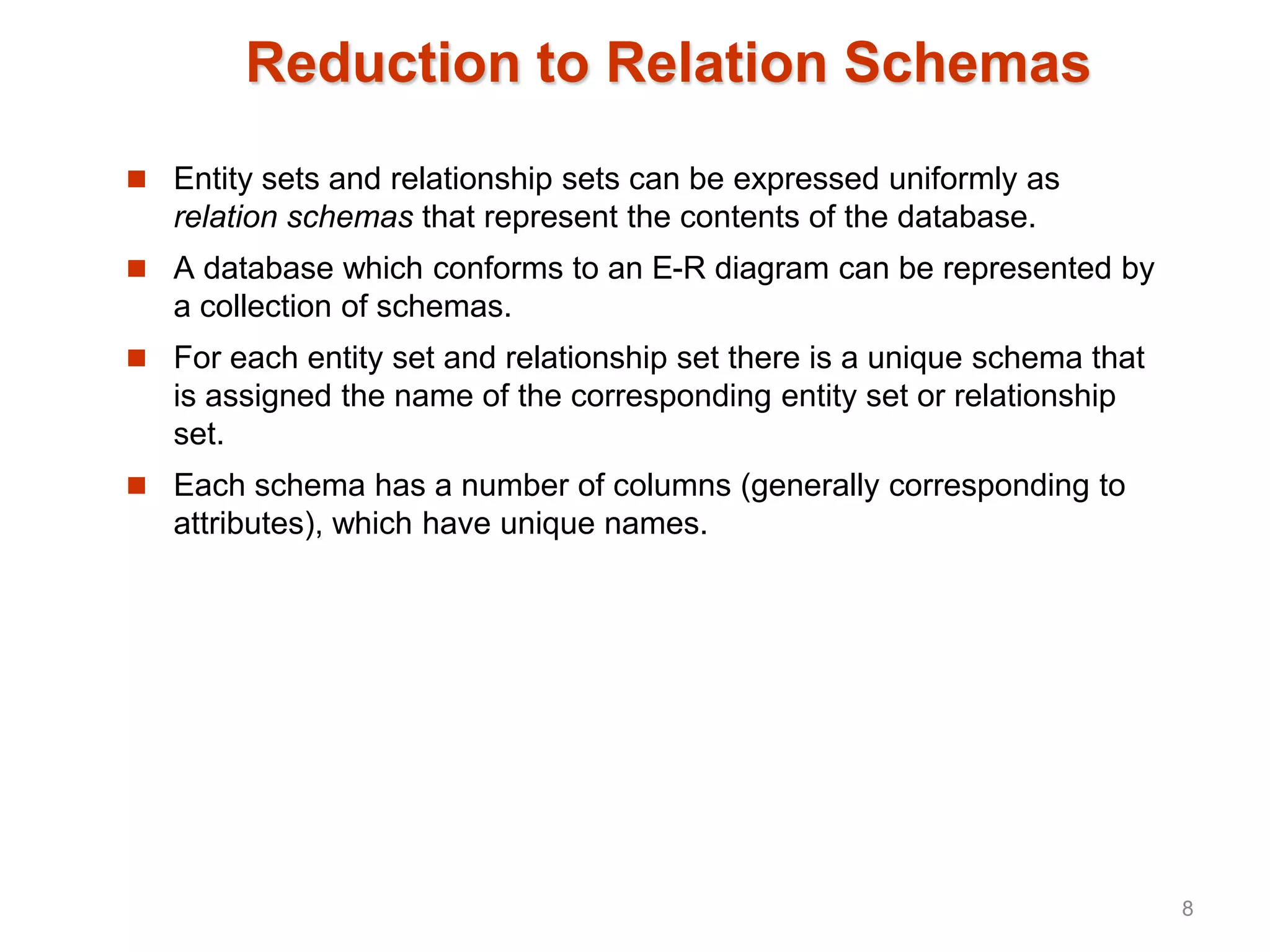 Reduction to Relation Schemas
 Entity sets and relationship sets can be expressed uniformly as
relation schemas that represent the contents of the database.
 A database which conforms to an E-R diagram can be represented by
a collection of schemas.
 For each entity set and relationship set there is a unique schema that
is assigned the name of the corresponding entity set or relationship
set.
 Each schema has a number of columns (generally corresponding to
attributes), which have unique names.
8
 